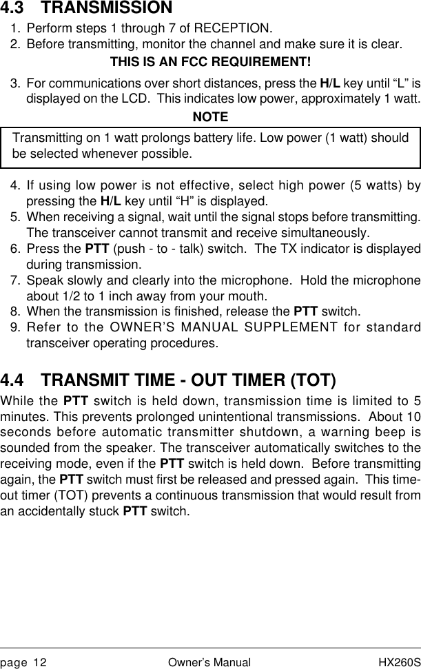 page 12 Owner’s Manual HX260S4.3 TRANSMISSION1. Perform steps 1 through 7 of RECEPTION.2. Before transmitting, monitor the channel and make sure it is clear.THIS IS AN FCC REQUIREMENT!3. For communications over short distances, press the H/L key until “L” isdisplayed on the LCD.  This indicates low power, approximately 1 watt.NOTETransmitting on 1 watt prolongs battery life. Low power (1 watt) shouldbe selected whenever possible.4. If using low power is not effective, select high power (5 watts) bypressing the H/L key until “H” is displayed.5. When receiving a signal, wait until the signal stops before transmitting.The transceiver cannot transmit and receive simultaneously.6. Press the PTT (push - to - talk) switch.  The TX indicator is displayedduring transmission.7. Speak slowly and clearly into the microphone.  Hold the microphoneabout 1/2 to 1 inch away from your mouth.8. When the transmission is finished, release the PTT switch.9. Refer to the OWNER’S MANUAL SUPPLEMENT for standardtransceiver operating procedures.4.4 TRANSMIT TIME - OUT TIMER (TOT)While the PTT switch is held down, transmission time is limited to 5minutes. This prevents prolonged unintentional transmissions.  About 10seconds before automatic transmitter shutdown, a warning beep issounded from the speaker. The transceiver automatically switches to thereceiving mode, even if the PTT switch is held down.  Before transmittingagain, the PTT switch must first be released and pressed again.  This time-out timer (TOT) prevents a continuous transmission that would result froman accidentally stuck PTT switch.