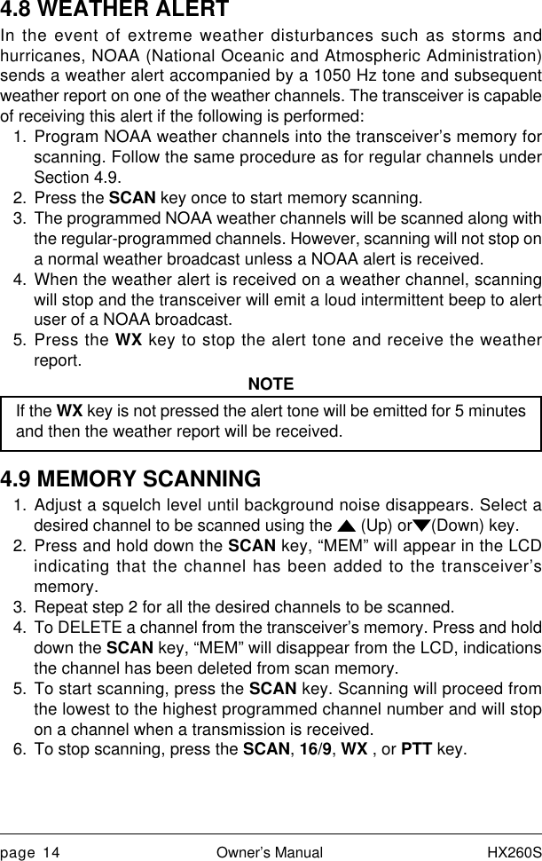 page 14 Owner’s Manual HX260S4.8 WEATHER ALERTIn the event of extreme weather disturbances such as storms andhurricanes, NOAA (National Oceanic and Atmospheric Administration)sends a weather alert accompanied by a 1050 Hz tone and subsequentweather report on one of the weather channels. The transceiver is capableof receiving this alert if the following is performed:1. Program NOAA weather channels into the transceiver’s memory forscanning. Follow the same procedure as for regular channels underSection 4.9.2. Press the SCAN key once to start memory scanning.3. The programmed NOAA weather channels will be scanned along withthe regular-programmed channels. However, scanning will not stop ona normal weather broadcast unless a NOAA alert is received.4. When the weather alert is received on a weather channel, scanningwill stop and the transceiver will emit a loud intermittent beep to alertuser of a NOAA broadcast.5. Press the WX key to stop the alert tone and receive the weatherreport.NOTEIf the WX key is not pressed the alert tone will be emitted for 5 minutesand then the weather report will be received.4.9 MEMORY SCANNING1. Adjust a squelch level until background noise disappears. Select adesired channel to be scanned using the   (Up) or (Down) key.2. Press and hold down the SCAN key, “MEM” will appear in the LCDindicating that the channel has been added to the transceiver’smemory.3. Repeat step 2 for all the desired channels to be scanned.4. To DELETE a channel from the transceiver’s memory. Press and holddown the SCAN key, “MEM” will disappear from the LCD, indicationsthe channel has been deleted from scan memory.5. To start scanning, press the SCAN key. Scanning will proceed fromthe lowest to the highest programmed channel number and will stopon a channel when a transmission is received.6. To stop scanning, press the SCAN, 16/9, WX , or PTT key.