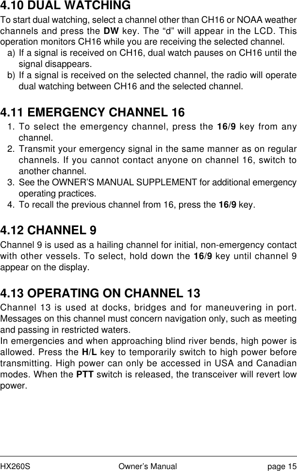 HX260S Owner’s Manual page 154.10 DUAL WATCHINGTo start dual watching, select a channel other than CH16 or NOAA weatherchannels and press the DW key. The “d” will appear in the LCD. Thisoperation monitors CH16 while you are receiving the selected channel.a) If a signal is received on CH16, dual watch pauses on CH16 until thesignal disappears.b) If a signal is received on the selected channel, the radio will operatedual watching between CH16 and the selected channel.4.11 EMERGENCY CHANNEL 161. To select the emergency channel, press the 16/9 key from anychannel.2. Transmit your emergency signal in the same manner as on regularchannels. If you cannot contact anyone on channel 16, switch toanother channel.3. See the OWNER’S MANUAL SUPPLEMENT for additional emergencyoperating practices.4. To recall the previous channel from 16, press the 16/9 key.4.12 CHANNEL 9Channel 9 is used as a hailing channel for initial, non-emergency contactwith other vessels. To select, hold down the 16/9 key until channel 9appear on the display.4.13 OPERATING ON CHANNEL 13Channel 13 is used at docks, bridges and for maneuvering in port.Messages on this channel must concern navigation only, such as meetingand passing in restricted waters.In emergencies and when approaching blind river bends, high power isallowed. Press the H/L key to temporarily switch to high power beforetransmitting. High power can only be accessed in USA and Canadianmodes. When the PTT switch is released, the transceiver will revert lowpower.