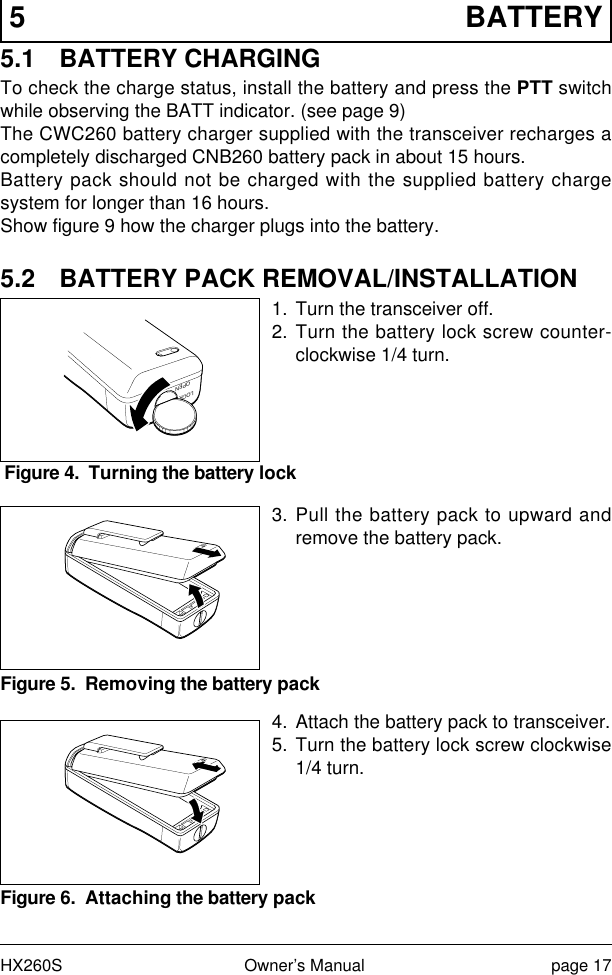 HX260S Owner’s Manual page 175 BATTERY5.1 BATTERY CHARGINGTo check the charge status, install the battery and press the PTT switchwhile observing the BATT indicator. (see page 9)The CWC260 battery charger supplied with the transceiver recharges acompletely discharged CNB260 battery pack in about 15 hours.Battery pack should not be charged with the supplied battery chargesystem for longer than 16 hours.Show figure 9 how the charger plugs into the battery.5.2 BATTERY PACK REMOVAL/INSTALLATION1. Turn the transceiver off.2. Turn the battery lock screw counter-clockwise 1/4 turn.3. Pull the battery pack to upward andremove the battery pack.4. Attach the battery pack to transceiver.5. Turn the battery lock screw clockwise1/4 turn.Figure 4.  Turning the battery lockLOCKOPENFigure 5.  Removing the battery packFigure 6.  Attaching the battery pack