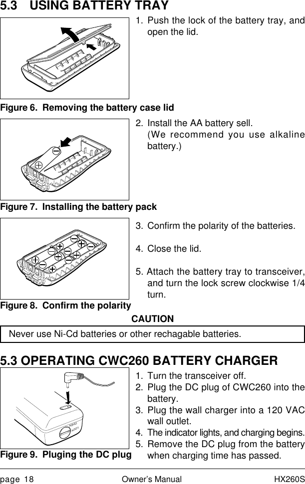 page 18 Owner’s Manual HX260S5.3 USING BATTERY TRAY1. Push the lock of the battery tray, andopen the lid.2. Install the AA battery sell.(We recommend you use alkalinebattery.)3. Confirm the polarity of the batteries.4. Close the lid.5. Attach the battery tray to transceiver,and turn the lock screw clockwise 1/4turn.CAUTIONNever use Ni-Cd batteries or other rechagable batteries.5.3 OPERATING CWC260 BATTERY CHARGER1. Turn the transceiver off.2. Plug the DC plug of CWC260 into thebattery.3. Plug the wall charger into a 120 VACwall outlet.4. The indicator lights, and charging begins.5. Remove the DC plug from the batterywhen charging time has passed.Figure 7.  Installing the battery packFigure 6.  Removing the battery case lidLOCKOPENFigure 9.  Pluging the DC plugFigure 8.  Confirm the polarity