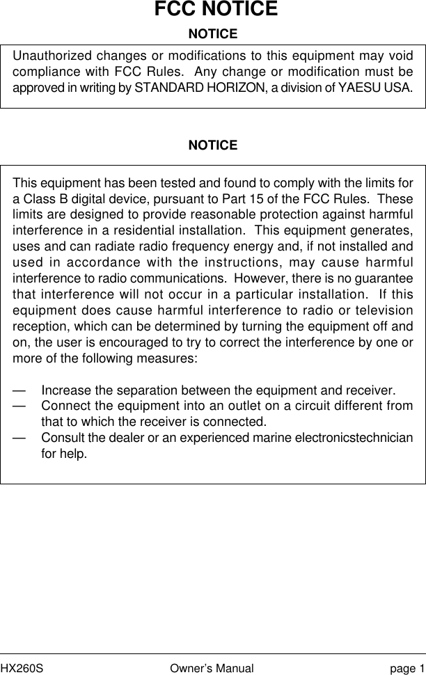 HX260S Owner’s Manual page 1FCC NOTICENOTICEUnauthorized changes or modifications to this equipment may voidcompliance with FCC Rules.  Any change or modification must beapproved in writing by STANDARD HORIZON, a division of YAESU USA.NOTICEThis equipment has been tested and found to comply with the limits fora Class B digital device, pursuant to Part 15 of the FCC Rules.  Theselimits are designed to provide reasonable protection against harmfulinterference in a residential installation.  This equipment generates,uses and can radiate radio frequency energy and, if not installed andused in accordance with the instructions, may cause harmfulinterference to radio communications.  However, there is no guaranteethat interference will not occur in a particular installation.  If thisequipment does cause harmful interference to radio or televisionreception, which can be determined by turning the equipment off andon, the user is encouraged to try to correct the interference by one ormore of the following measures:— Increase the separation between the equipment and receiver.— Connect the equipment into an outlet on a circuit different fromthat to which the receiver is connected.— Consult the dealer or an experienced marine electronicstechnicianfor help.