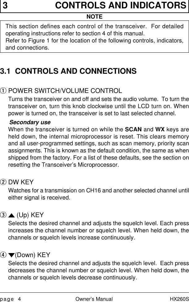 page 4 Owner’s Manual HX260S3 CONTROLS AND INDICATORSNOTEThis section defines each control of the transceiver.  For detailedoperating instructions refer to section 4 of this manual.Refer to Figure 1 for the location of the following controls, indicators,and connections.3.1  CONTROLS AND CONNECTIONSq POWER SWITCH/VOLUME CONTROLTurns the transceiver on and off and sets the audio volume.  To turn thetransceiver on, turn this knob clockwise until the LCD turn on. Whenpower is turned on, the transceiver is set to last selected channel.Secondary useWhen the transceiver is turned on while the SCAN and WX keys areheld down, the internal microprocessor is reset. This clears memoryand all user-programmed settings, such as scan memory, priority scanassignments. This is known as the default condition, the same as whenshipped from the factory. For a list of these defaults, see the section onresetting the Transceiver’s Microprocessor.w DW KEYWatches for a transmission on CH16 and another selected channel untileither signal is received.e  (Up) KEYSelects the desired channel and adjusts the squelch level. Each pressincreases the channel number or squelch level. When held down, thechannels or squelch levels increase continuously.r (Down) KEYSelects the desired channel and adjusts the squelch level.  Each pressdecreases the channel number or squelch level. When held down, thechannels or squelch levels decrease continuously.