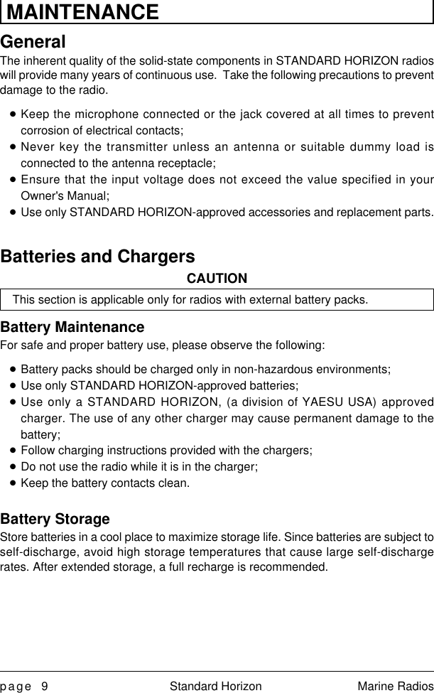 page 9 Standard Horizon Marine RadiosMAINTENANCEGeneralThe inherent quality of the solid-state components in STANDARD HORIZON radioswill provide many years of continuous use.  Take the following precautions to preventdamage to the radio.nKeep the microphone connected or the jack covered at all times to preventcorrosion of electrical contacts;nNever key the transmitter unless an antenna or suitable dummy load isconnected to the antenna receptacle;nEnsure that the input voltage does not exceed the value specified in yourOwner&apos;s Manual;nUse only STANDARD HORIZON-approved accessories and replacement parts.Batteries and ChargersCAUTIONThis section is applicable only for radios with external battery packs.Battery MaintenanceFor safe and proper battery use, please observe the following:nBattery packs should be charged only in non-hazardous environments;nUse only STANDARD HORIZON-approved batteries;nUse only a STANDARD HORIZON, (a division of YAESU USA) approvedcharger. The use of any other charger may cause permanent damage to thebattery;nFollow charging instructions provided with the chargers;nDo not use the radio while it is in the charger;nKeep the battery contacts clean.Battery StorageStore batteries in a cool place to maximize storage life. Since batteries are subject toself-discharge, avoid high storage temperatures that cause large self-dischargerates. After extended storage, a full recharge is recommended.