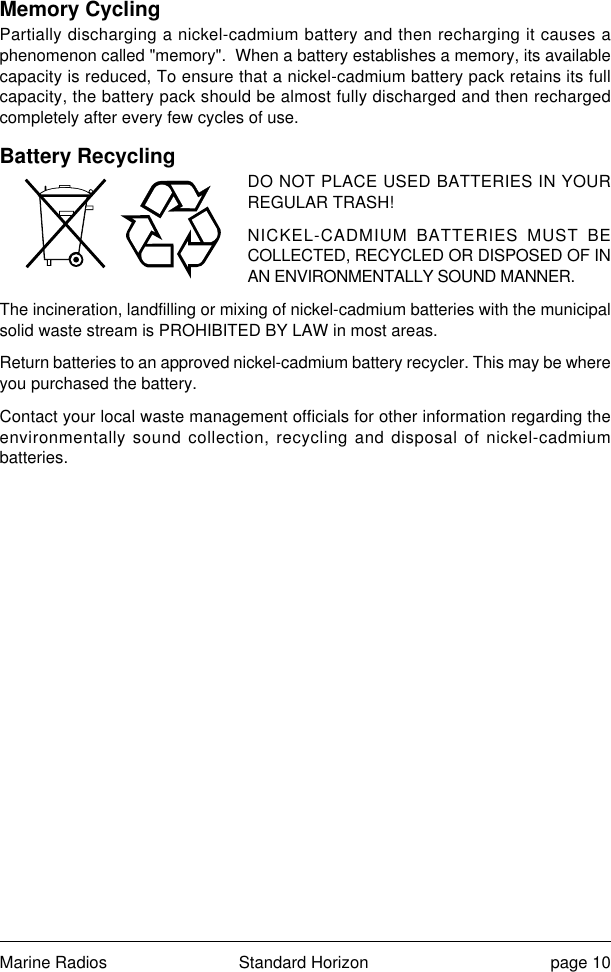 Marine Radios Standard Horizon page 10Memory CyclingPartially discharging a nickel-cadmium battery and then recharging it causes aphenomenon called &quot;memory&quot;.  When a battery establishes a memory, its availablecapacity is reduced, To ensure that a nickel-cadmium battery pack retains its fullcapacity, the battery pack should be almost fully discharged and then rechargedcompletely after every few cycles of use.Battery RecyclingDO NOT PLACE USED BATTERIES IN YOURREGULAR TRASH!NICKEL-CADMIUM BATTERIES MUST BECOLLECTED, RECYCLED OR DISPOSED OF INAN ENVIRONMENTALLY SOUND MANNER.The incineration, landfilling or mixing of nickel-cadmium batteries with the municipalsolid waste stream is PROHIBITED BY LAW in most areas.Return batteries to an approved nickel-cadmium battery recycler. This may be whereyou purchased the battery.Contact your local waste management officials for other information regarding theenvironmentally sound collection, recycling and disposal of nickel-cadmiumbatteries.