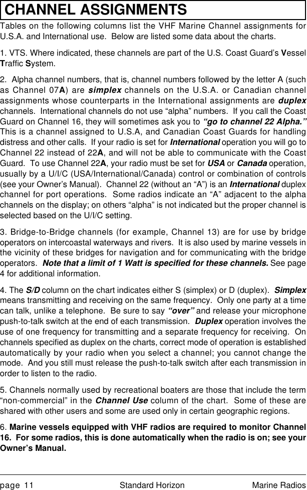 page 11 Standard Horizon Marine RadiosCHANNEL ASSIGNMENTSTables on the following columns list the VHF Marine Channel assignments forU.S.A. and International use.  Below are listed some data about the charts.1. VTS. Where indicated, these channels are part of the U.S. Coast Guard’s VesselTraffic System.2.  Alpha channel numbers, that is, channel numbers followed by the letter A (suchas Channel 07A) are simplex channels on the U.S.A. or Canadian channelassignments whose counterparts in the International assignments are duplexchannels.  International channels do not use “alpha” numbers.  If you call the CoastGuard on Channel 16, they will sometimes ask you to “go to channel 22 Alpha.”This is a channel assigned to U.S.A, and Canadian Coast Guards for handlingdistress and other calls.  If your radio is set for International operation you will go toChannel 22 instead of 22A, and will not be able to communicate with the CoastGuard.  To use Channel 22A, your radio must be set for USA or Canada operation,usually by a U/I/C (USA/International/Canada) control or combination of controls(see your Owner’s Manual).  Channel 22 (without an “A”) is an International duplexchannel for port operations.  Some radios indicate an “A” adjacent to the alphachannels on the display; on others “alpha” is not indicated but the proper channel isselected based on the U/I/C setting.3. Bridge-to-Bridge channels (for example, Channel 13) are for use by bridgeoperators on intercoastal waterways and rivers.  It is also used by marine vessels inthe vicinity of these bridges for navigation and for communicating with the bridgeoperators.  Note that a limit of 1 Watt is specified for these channels. See page4 for additional information.4. The S/D column on the chart indicates either S (simplex) or D (duplex).  Simplexmeans transmitting and receiving on the same frequency.  Only one party at a timecan talk, unlike a telephone.  Be sure to say “over” and release your microphonepush-to-talk switch at the end of each transmission.  Duplex operation involves theuse of one frequency for transmitting and a separate frequency for receiving.  Onchannels specified as duplex on the charts, correct mode of operation is establishedautomatically by your radio when you select a channel; you cannot change themode.  And you still must release the push-to-talk switch after each transmission inorder to listen to the radio.5. Channels normally used by recreational boaters are those that include the term“non-commercial” in the Channel Use column of the chart.  Some of these areshared with other users and some are used only in certain geographic regions.6. Marine vessels equipped with VHF radios are required to monitor Channel16.  For some radios, this is done automatically when the radio is on; see yourOwner’s Manual.