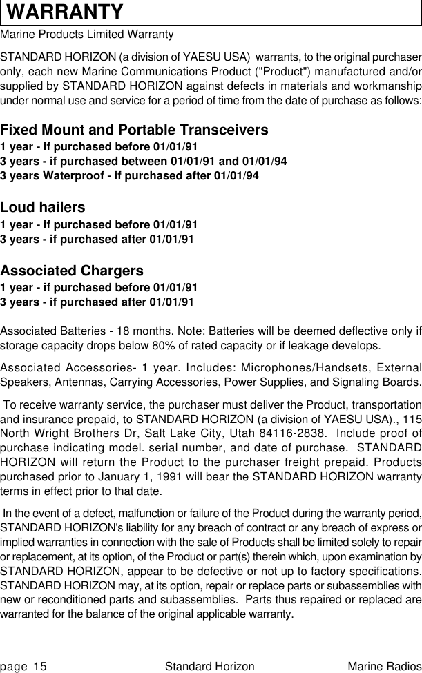 page 15 Standard Horizon Marine RadiosWARRANTYMarine Products Limited WarrantySTANDARD HORIZON (a division of YAESU USA)  warrants, to the original purchaseronly, each new Marine Communications Product (&quot;Product&quot;) manufactured and/orsupplied by STANDARD HORIZON against defects in materials and workmanshipunder normal use and service for a period of time from the date of purchase as follows:Fixed Mount and Portable Transceivers1 year - if purchased before 01/01/913 years - if purchased between 01/01/91 and 01/01/943 years Waterproof - if purchased after 01/01/94Loud hailers1 year - if purchased before 01/01/913 years - if purchased after 01/01/91Associated Chargers1 year - if purchased before 01/01/913 years - if purchased after 01/01/91Associated Batteries - 18 months. Note: Batteries will be deemed deflective only ifstorage capacity drops below 80% of rated capacity or if leakage develops.Associated Accessories- 1 year. Includes: Microphones/Handsets, ExternalSpeakers, Antennas, Carrying Accessories, Power Supplies, and Signaling Boards. To receive warranty service, the purchaser must deliver the Product, transportationand insurance prepaid, to STANDARD HORIZON (a division of YAESU USA)., 115North Wright Brothers Dr, Salt Lake City, Utah 84116-2838.  Include proof ofpurchase indicating model. serial number, and date of purchase.  STANDARDHORIZON will return the Product to the purchaser freight prepaid. Productspurchased prior to January 1, 1991 will bear the STANDARD HORIZON warrantyterms in effect prior to that date. In the event of a defect, malfunction or failure of the Product during the warranty period,STANDARD HORIZON&apos;s liability for any breach of contract or any breach of express orimplied warranties in connection with the sale of Products shall be limited solely to repairor replacement, at its option, of the Product or part(s) therein which, upon examination bySTANDARD HORIZON, appear to be defective or not up to factory specifications.STANDARD HORIZON may, at its option, repair or replace parts or subassemblies withnew or reconditioned parts and subassemblies.  Parts thus repaired or replaced arewarranted for the balance of the original applicable warranty.