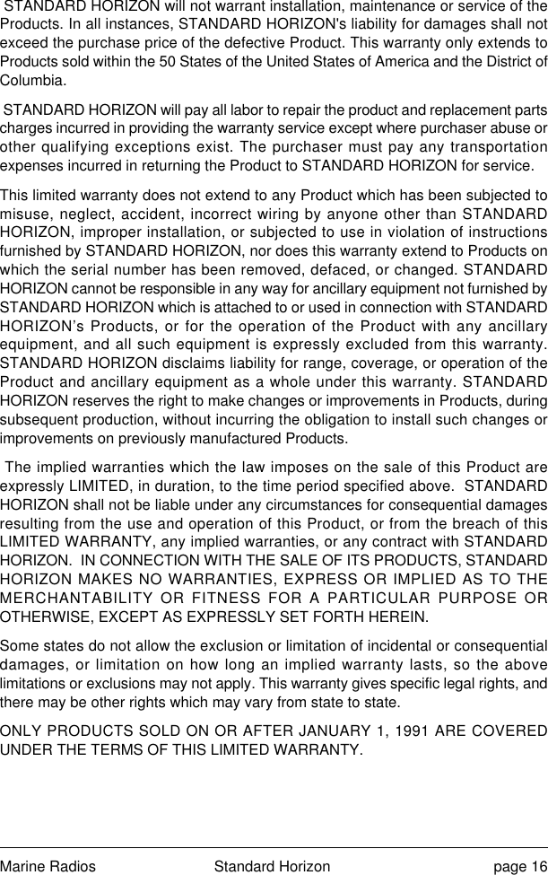 Marine Radios Standard Horizon page 16 STANDARD HORIZON will not warrant installation, maintenance or service of theProducts. In all instances, STANDARD HORIZON&apos;s liability for damages shall notexceed the purchase price of the defective Product. This warranty only extends toProducts sold within the 50 States of the United States of America and the District ofColumbia. STANDARD HORIZON will pay all labor to repair the product and replacement partscharges incurred in providing the warranty service except where purchaser abuse orother qualifying exceptions exist. The purchaser must pay any transportationexpenses incurred in returning the Product to STANDARD HORIZON for service.This limited warranty does not extend to any Product which has been subjected tomisuse, neglect, accident, incorrect wiring by anyone other than STANDARDHORIZON, improper installation, or subjected to use in violation of instructionsfurnished by STANDARD HORIZON, nor does this warranty extend to Products onwhich the serial number has been removed, defaced, or changed. STANDARDHORIZON cannot be responsible in any way for ancillary equipment not furnished bySTANDARD HORIZON which is attached to or used in connection with STANDARDHORIZON’s Products, or for the operation of the Product with any ancillaryequipment, and all such equipment is expressly excluded from this warranty.STANDARD HORIZON disclaims liability for range, coverage, or operation of theProduct and ancillary equipment as a whole under this warranty. STANDARDHORIZON reserves the right to make changes or improvements in Products, duringsubsequent production, without incurring the obligation to install such changes orimprovements on previously manufactured Products. The implied warranties which the law imposes on the sale of this Product areexpressly LIMITED, in duration, to the time period specified above.  STANDARDHORIZON shall not be liable under any circumstances for consequential damagesresulting from the use and operation of this Product, or from the breach of thisLIMITED WARRANTY, any implied warranties, or any contract with STANDARDHORIZON.  IN CONNECTION WITH THE SALE OF ITS PRODUCTS, STANDARDHORIZON MAKES NO WARRANTIES, EXPRESS OR IMPLIED AS TO THEMERCHANTABILITY OR FITNESS FOR A PARTICULAR PURPOSE OROTHERWISE, EXCEPT AS EXPRESSLY SET FORTH HEREIN.Some states do not allow the exclusion or limitation of incidental or consequentialdamages, or limitation on how long an implied warranty lasts, so the abovelimitations or exclusions may not apply. This warranty gives specific legal rights, andthere may be other rights which may vary from state to state.ONLY PRODUCTS SOLD ON OR AFTER JANUARY 1, 1991 ARE COVEREDUNDER THE TERMS OF THIS LIMITED WARRANTY.