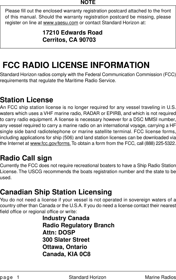 page 1 Standard Horizon Marine RadiosNOTEPlease fill out the enclosed warranty registration postcard attached to the frontof this manual. Should the warranty registration postcard be missing, pleaseregister on line at www.yaesu.com or contact Standard Horizon at:17210 Edwards RoadCerritos, CA 90703FCC RADIO LICENSE INFORMATIONStandard Horizon radios comply with the Federal Communication Commission (FCC)requirements that regulate the Maritime Radio Service.Station LicenseAn FCC ship station license is no longer required for any vessel traveling in U.S.waters which uses a VHF marine radio, RADAR or EPIRB, and which is not requiredto carry radio equipment. A license is necessary however for a DSC MMSI number,any vessel required to carry a marine radio on an international voyage, carrying a HFsingle side band radiotelephone or marine satellite terminal. FCC license forms,including applications for ship (506) and land station licenses can be downloaded viathe Internet at www.fcc.gov/forms. To obtain a form from the FCC, call (888) 225-5322.Radio Call signCurrently the FCC does not require recreational boaters to have a Ship Radio StationLicense. The USCG recommends the boats registration number and the state to beused.Canadian Ship Station LicensingYou do not need a license if your vessel is not operated in sovereign waters of acountry other than Canada or the U.S.A. If you do need a license contact their nearestfield office or regional office or write:Industry CanadaRadio Regulatory BranchAttn: DOSP300 Slater StreetOttawa, OntarioCanada, KIA 0C8