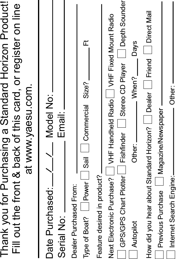 Thank you for Purchasing a Standard Horizon Product!Fill out the front &amp; back of this card, or register on line at www.yaesu.com.Date Purchased: Model No:Email:Serial No:Dealer Purchased From:Type of Boat?Feature desired in product?Next Electronic Purchase?How did you hear about Standard Horizon?Power Sail CommercialVHF Handheld RadioGPS/GPS Chart PlotterAutopilotVHF Fixed Mount RadioFishfinderDealerPrevious PurchaseInternet Search Engine: Other:FriendMagazine/NewspaperDirect MailOther:Stereo CD Player Depth SounderSize?When?FtDays