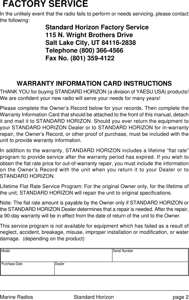 Marine Radios Standard Horizon page 2FACTORY SERVICEIn the unlikely event that the radio fails to perform or needs servicing, please contactthe following: Standard Horizon Factory Service115 N. Wright Brothers DriveSalt Lake City, UT 84116-2838Telephone (800) 366-4566Fax No. (801) 359-4122WARRANTY INFORMATION CARD INSTRUCTIONSTHANK YOU for buying STANDARD HORIZON (a division of YAESU USA) products!We are confident your new radio will serve your needs for many years!Please complete the Owner’s Record below for your records. Then complete theWarranty Information Card that should be attached to the front of this manual, detachit and mail it to STANDARD HORIZON. Should you ever return the equipment toyour STANDARD HORIZON Dealer or to STANDARD HORIZON for in-warrantyrepair, the Owner’s Record, or other proof of purchase, must be included with theunit to provide warranty information.In addition to the warranty, STANDARD HORIZON includes a lifetime “flat rate”program to provide service after the warranty period has expired. If you wish toobtain the flat rate price for out-of-warranty repair, you must include the informationon the Owner’s Record with the unit when you return it to your Dealer or toSTANDARD HORIZON.Lifetime Flat Rate Service Program: For the original Owner only, for the lifetime ofthe unit, STANDARD HORIZON will repair the unit to original specifications.Note: The flat rate amount is payable by the Owner only if STANDARD HORIZON orthe STANDARD HORIZON Dealer determines that a repair is needed. After the repair,a 90-day warranty will be in effect from the date of return of the unit to the Owner.This service program is not available for equipment which has failed as a result ofneglect, accident, breakage, misuse, improper installation or modification, or waterdamage.  (depending on the product) Model  Serial Number Purchase Date  Dealer