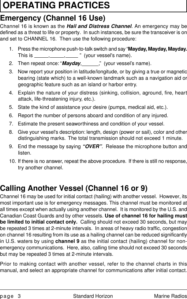 page 3 Standard Horizon Marine RadiosOPERATING PRACTICESEmergency (Channel 16 Use)Channel 16 is known as the Hail and Distress Channel. An emergency may bedefined as a threat to life or property.  In such instances, be sure the transceiver is onand set to CHANNEL 16.  Then use the following procedure:1. Press the microphone push-to-talk switch and say “Mayday, Mayday, Mayday.This is           ,          ,          ”  (your vessel&apos;s name).2. Then repeat once: “Mayday,            ,”  (your vessel’s name).3. Now report your position in latitude/longitude, or by giving a true or magneticbearing (state which) to a well-known landmark such as a navigation aid orgeographic feature such as an island or harbor entry.4. Explain the nature of your distress (sinking, collision, aground, fire, heartattack, life-threatening injury, etc.).5. State the kind of assistance your desire (pumps, medical aid, etc.).6. Report the number of persons aboard and condition of any injured.7. Estimate the present seaworthiness and condition of your vessel.8. Give your vessel&apos;s description: length, design (power or sail), color and otherdistinguishing marks.  The total transmission should not exceed 1 minute.9. End the message by saying “OVER”.  Release the microphone button andlisten.10. If there is no answer, repeat the above procedure.  If there is still no response,try another channel.Calling Another Vessel (Channel 16 or 9)Channel 16 may be used for initial contact (hailing) with another vessel.  However, itsmost important use is for emergency messages. This channel must be monitored atall times except when actually using another channel.  It is monitored by the U.S. andCanadian Coast Guards and by other vessels. Use of channel 16 for hailing mustbe limited to initial contact only.  Calling should not exceed 30 seconds, but maybe repeated 3 times at 2-minute intervals.  In areas of heavy radio traffic, congestionon channel 16 resulting from its use as a hailing channel can be reduced significantlyin U.S. waters by using channel 9 as the initial contact (hailing) channel for non-emergency communications.  Here, also, calling time should not exceed 30 secondsbut may be repeated 3 times at 2-minute intervals.Prior to making contact with another vessel, refer to the channel charts in thismanual, and select an appropriate channel for communications after initial contact.