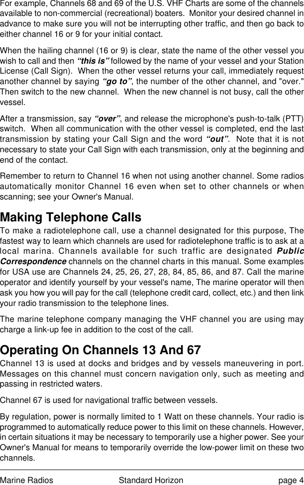 Marine Radios Standard Horizon page 4For example, Channels 68 and 69 of the U.S. VHF Charts are some of the channelsavailable to non-commercial (recreational) boaters.  Monitor your desired channel inadvance to make sure you will not be interrupting other traffic, and then go back toeither channel 16 or 9 for your initial contact.When the hailing channel (16 or 9) is clear, state the name of the other vessel youwish to call and then “this is” followed by the name of your vessel and your StationLicense (Call Sign).  When the other vessel returns your call, immediately requestanother channel by saying “go to”, the number of the other channel, and &quot;over.&quot;Then switch to the new channel.  When the new channel is not busy, call the othervessel.After a transmission, say “over”, and release the microphone&apos;s push-to-talk (PTT)switch.  When all communication with the other vessel is completed, end the lasttransmission by stating your Call Sign and the word “out”.  Note that it is notnecessary to state your Call Sign with each transmission, only at the beginning andend of the contact.Remember to return to Channel 16 when not using another channel. Some radiosautomatically monitor Channel 16 even when set to other channels or whenscanning; see your Owner&apos;s Manual.Making Telephone CallsTo make a radiotelephone call, use a channel designated for this purpose, Thefastest way to learn which channels are used for radiotelephone traffic is to ask at alocal marina. Channels available for such traffic are designated PublicCorrespondence channels on the channel charts in this manual. Some examplesfor USA use are Channels 24, 25, 26, 27, 28, 84, 85, 86, and 87. Call the marineoperator and identify yourself by your vessel&apos;s name, The marine operator will thenask you how you will pay for the call (telephone credit card, collect, etc.) and then linkyour radio transmission to the telephone lines.The marine telephone company managing the VHF channel you are using maycharge a link-up fee in addition to the cost of the call.Operating On Channels 13 And 67Channel 13 is used at docks and bridges and by vessels maneuvering in port.Messages on this channel must concern navigation only, such as meeting andpassing in restricted waters.Channel 67 is used for navigational traffic between vessels.By regulation, power is normally limited to 1 Watt on these channels. Your radio isprogrammed to automatically reduce power to this limit on these channels. However,in certain situations it may be necessary to temporarily use a higher power. See yourOwner&apos;s Manual for means to temporarily override the low-power limit on these twochannels.