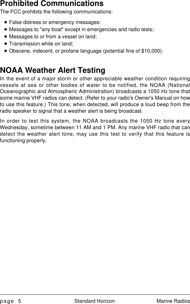 page 5 Standard Horizon Marine RadiosProhibited CommunicationsThe FCC prohibits the following communications:nFalse distress or emergency messages:nMessages to &quot;any boat&quot; except in emergencies and radio tests;nMessages to or from a vessel on land;nTransmission while on land;nObscene, indecent, or profane language (potential fine of $10,000).NOAA Weather Alert TestingIn the event of a major storm or other appreciable weather condition requiringvessels at sea or other bodies of water to be notified, the NOAA (NationalOceanographic and Atmospheric Administration) broadcasts a 1050 Hz tone thatsome marine VHF radios can detect. (Refer to your radio&apos;s Owner&apos;s Manual on howto use this feature.) This tone, when detected, will produce a loud beep from theradio speaker to signal that a weather alert is being broadcast.In order to test this system, the NOAA broadcasts the 1050 Hz tone everyWednesday, sometime between 11 AM and 1 PM. Any marine VHF radio that candetect the weather alert tone, may use this test to verify that this feature isfunctioning properly,
