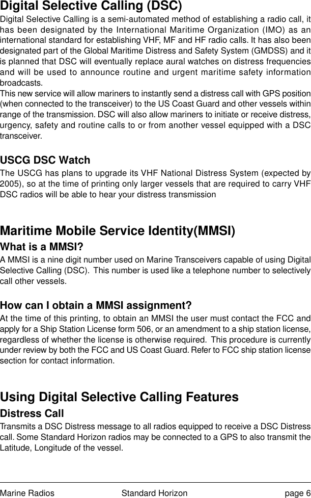 Marine Radios Standard Horizon page 6Digital Selective Calling (DSC)Digital Selective Calling is a semi-automated method of establishing a radio call, ithas been designated by the International Maritime Organization (IMO) as aninternational standard for establishing VHF, MF and HF radio calls. It has also beendesignated part of the Global Maritime Distress and Safety System (GMDSS) and itis planned that DSC will eventually replace aural watches on distress frequenciesand will be used to announce routine and urgent maritime safety informationbroadcasts.This new service will allow mariners to instantly send a distress call with GPS position(when connected to the transceiver) to the US Coast Guard and other vessels withinrange of the transmission. DSC will also allow mariners to initiate or receive distress,urgency, safety and routine calls to or from another vessel equipped with a DSCtransceiver.USCG DSC WatchThe USCG has plans to upgrade its VHF National Distress System (expected by2005), so at the time of printing only larger vessels that are required to carry VHFDSC radios will be able to hear your distress transmissionMaritime Mobile Service Identity(MMSI)What is a MMSI?A MMSI is a nine digit number used on Marine Transceivers capable of using DigitalSelective Calling (DSC).  This number is used like a telephone number to selectivelycall other vessels.How can I obtain a MMSI assignment?At the time of this printing, to obtain an MMSI the user must contact the FCC andapply for a Ship Station License form 506, or an amendment to a ship station license,regardless of whether the license is otherwise required.  This procedure is currentlyunder review by both the FCC and US Coast Guard. Refer to FCC ship station licensesection for contact information.Using Digital Selective Calling FeaturesDistress CallTransmits a DSC Distress message to all radios equipped to receive a DSC Distresscall. Some Standard Horizon radios may be connected to a GPS to also transmit theLatitude, Longitude of the vessel.