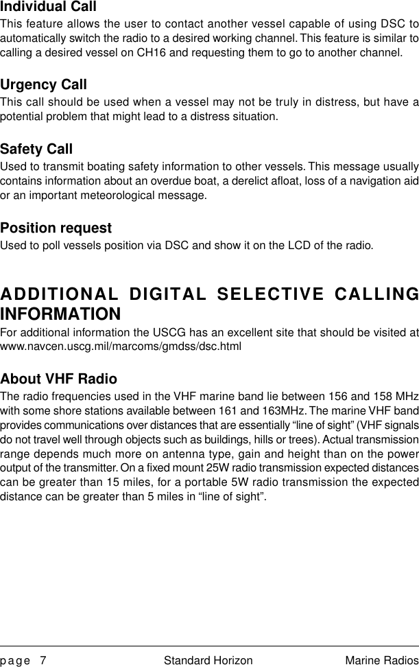 page 7 Standard Horizon Marine RadiosIndividual CallThis feature allows the user to contact another vessel capable of using DSC toautomatically switch the radio to a desired working channel. This feature is similar tocalling a desired vessel on CH16 and requesting them to go to another channel.Urgency CallThis call should be used when a vessel may not be truly in distress, but have apotential problem that might lead to a distress situation.Safety CallUsed to transmit boating safety information to other vessels. This message usuallycontains information about an overdue boat, a derelict afloat, loss of a navigation aidor an important meteorological message.Position requestUsed to poll vessels position via DSC and show it on the LCD of the radio.ADDITIONAL DIGITAL SELECTIVE CALLINGINFORMATIONFor additional information the USCG has an excellent site that should be visited atwww.navcen.uscg.mil/marcoms/gmdss/dsc.htmlAbout VHF RadioThe radio frequencies used in the VHF marine band lie between 156 and 158 MHzwith some shore stations available between 161 and 163MHz. The marine VHF bandprovides communications over distances that are essentially “line of sight” (VHF signalsdo not travel well through objects such as buildings, hills or trees). Actual transmissionrange depends much more on antenna type, gain and height than on the poweroutput of the transmitter. On a fixed mount 25W radio transmission expected distancescan be greater than 15 miles, for a portable 5W radio transmission the expecteddistance can be greater than 5 miles in “line of sight”.