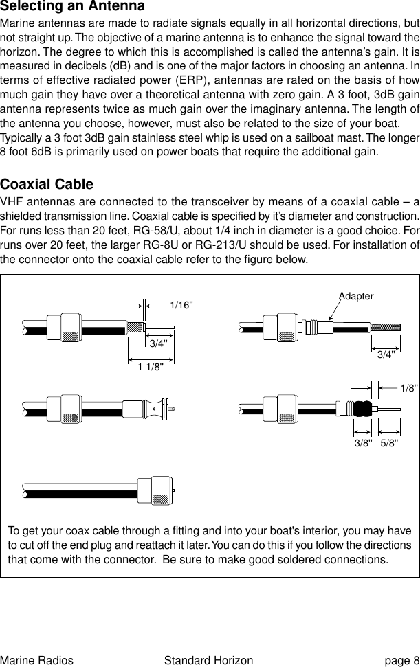 Marine Radios Standard Horizon page 8Selecting an AntennaMarine antennas are made to radiate signals equally in all horizontal directions, butnot straight up. The objective of a marine antenna is to enhance the signal toward thehorizon. The degree to which this is accomplished is called the antenna’s gain. It ismeasured in decibels (dB) and is one of the major factors in choosing an antenna. Interms of effective radiated power (ERP), antennas are rated on the basis of howmuch gain they have over a theoretical antenna with zero gain. A 3 foot, 3dB gainantenna represents twice as much gain over the imaginary antenna. The length ofthe antenna you choose, however, must also be related to the size of your boat.Typically a 3 foot 3dB gain stainless steel whip is used on a sailboat mast. The longer8 foot 6dB is primarily used on power boats that require the additional gain.Coaxial CableVHF antennas are connected to the transceiver by means of a coaxial cable – ashielded transmission line. Coaxial cable is specified by it’s diameter and construction.For runs less than 20 feet, RG-58/U, about 1/4 inch in diameter is a good choice. Forruns over 20 feet, the larger RG-8U or RG-213/U should be used. For installation ofthe connector onto the coaxial cable refer to the figure below.To get your coax cable through a fitting and into your boat&apos;s interior, you may haveto cut off the end plug and reattach it later. You can do this if you follow the directionsthat come with the connector.  Be sure to make good soldered connections.1/16&apos;&apos;3/4&apos;&apos; 3/4&apos;&apos;1 1/8&apos;&apos;1/8&apos;&apos;5/8&apos;&apos;3/8&apos;&apos;Adapter