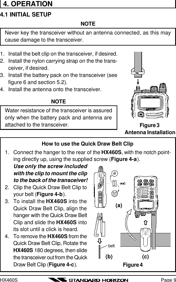 HX460SHow to use the Quick Draw Belt Clip1. Connect the hanger to the rear of the HX460S, with the notch point-ing directly up, using the supplied screw (Figure 4-a).Use only the screw includedwith the clip to mount the clipto the back of the transceiver!2. Clip the Quick Draw Belt Clip toyour belt (Figure 4-b).3. To install the HX460S into theQuick Draw Belt Clip, align thehanger with the Quick Draw BeltClip and slide the HX460S intoits slot until a click is heard.4. To remove the HX460S from theQuick Draw Belt Clip, Rotate theHX460S 180 degrees, then slidethe transceiver out from the QuickDraw Belt Clip (Figure 4-c).Page 94. OPERATION4.1 INITIAL SETUPNOTENever key the transceiver without an antenna connected, as this maycause damage to the transceiver.1. Install the belt clip on the transceiver, if desired.2. Install the nylon carrying strap on the the trans-ceiver, if desired.3. Install the battery pack on the transceiver (seefigure 6 and section 5.2).4. Install the antenna onto the transceiver.NOTEWater resistance of the transceiver is assuredonly when the battery pack and antenna areattached to the transceiver. Figure 3Antenna InstallationFigure 4(a)(b) (c)belt