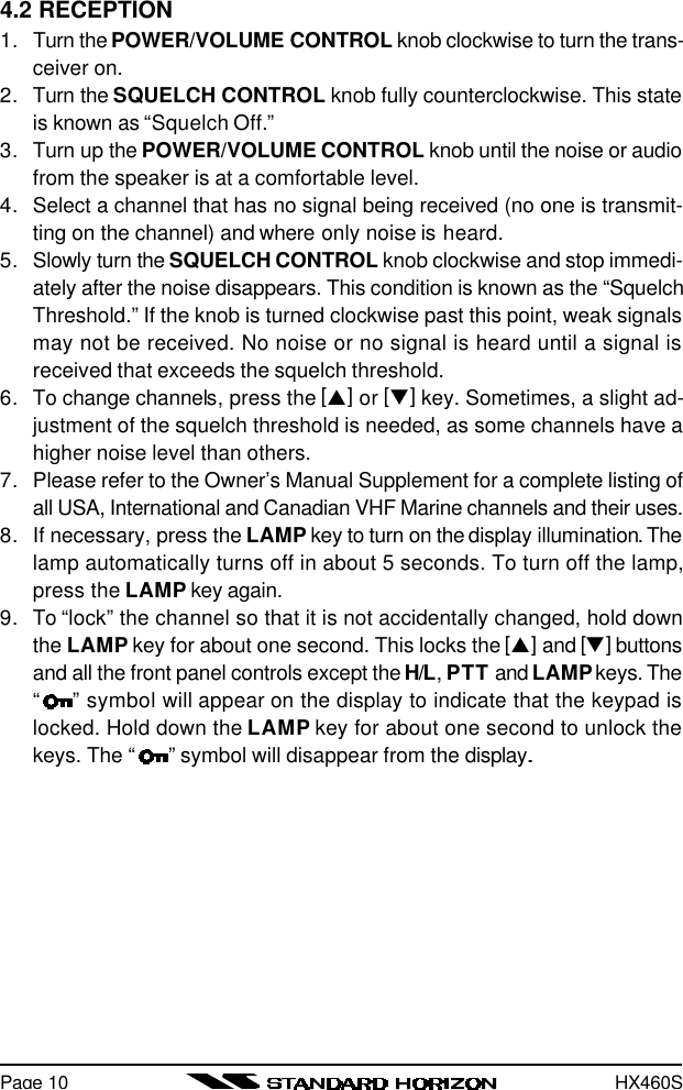 HX460SPage 104.2 RECEPTION1. Turn the POWER/VOLUME CONTROL knob clockwise to turn the trans-ceiver on.2. Turn the SQUELCH CONTROL knob fully counterclockwise. This stateis known as “Squelch Off.”3. Turn up the POWER/VOLUME CONTROL knob until the noise or audiofrom the speaker is at a comfortable level.4. Select a channel that has no signal being received (no one is transmit-ting on the channel) and where only noise is heard.5. Slowly turn the SQUELCH CONTROL knob clockwise and stop immedi-ately after the noise disappears. This condition is known as the “SquelchThreshold.” If the knob is turned clockwise past this point, weak signalsmay not be received. No noise or no signal is heard until a signal isreceived that exceeds the squelch threshold.6. To change channels, press the [p] or [q] key. Sometimes, a slight ad-justment of the squelch threshold is needed, as some channels have ahigher noise level than others.7. Please refer to the Owner’s Manual Supplement for a complete listing ofall USA, International and Canadian VHF Marine channels and their uses.8. If necessary, press the LAMP key to turn on the display illumination. Thelamp automatically turns off in about 5 seconds. To turn off the lamp,press the LAMP key again.9. To “lock” the channel so that it is not accidentally changed, hold downthe LAMP key for about one second. This locks the [p] and [q] buttonsand all the front panel controls except the H/L, PTT and LAMP keys. The“” symbol will appear on the display to indicate that the keypad islocked. Hold down the LAMP key for about one second to unlock thekeys. The “ ” symbol will disappear from the display..