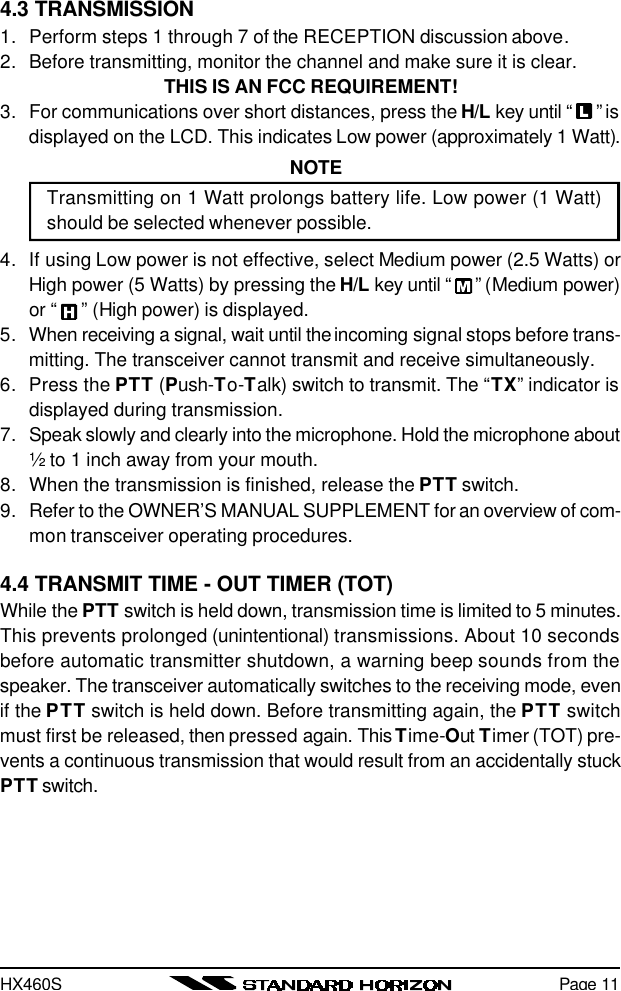 HX460SPage 114.3 TRANSMISSION1. Perform steps 1 through 7 of the RECEPTION discussion above.2. Before transmitting, monitor the channel and make sure it is clear.THIS IS AN FCC REQUIREMENT!3. For communications over short distances, press the H/L key until “ ” isdisplayed on the LCD. This indicates Low power (approximately 1 Watt).NOTETransmitting on 1 Watt prolongs battery life. Low power (1 Watt)should be selected whenever possible.4. If using Low power is not effective, select Medium power (2.5 Watts) orHigh power (5 Watts) by pressing the H/L key until “ ” (Medium power)or “ ” (High power) is displayed.5. When receiving a signal, wait until the incoming signal stops before trans-mitting. The transceiver cannot transmit and receive simultaneously.6. Press the PTT (Push-To-Talk) switch to transmit. The “TX” indicator isdisplayed during transmission.7. Speak slowly and clearly into the microphone. Hold the microphone about½ to 1 inch away from your mouth.8. When the transmission is finished, release the PTT switch.9. Refer to the OWNER’S MANUAL SUPPLEMENT for an overview of com-mon transceiver operating procedures.4.4 TRANSMIT TIME - OUT TIMER (TOT)While the PTT switch is held down, transmission time is limited to 5 minutes.This prevents prolonged (unintentional) transmissions. About 10 secondsbefore automatic transmitter shutdown, a warning beep sounds from thespeaker. The transceiver automatically switches to the receiving mode, evenif the PTT switch is held down. Before transmitting again, the PTT switchmust first be released, then pressed again. This Time-Out Timer (TOT) pre-vents a continuous transmission that would result from an accidentally stuckPTT switch.