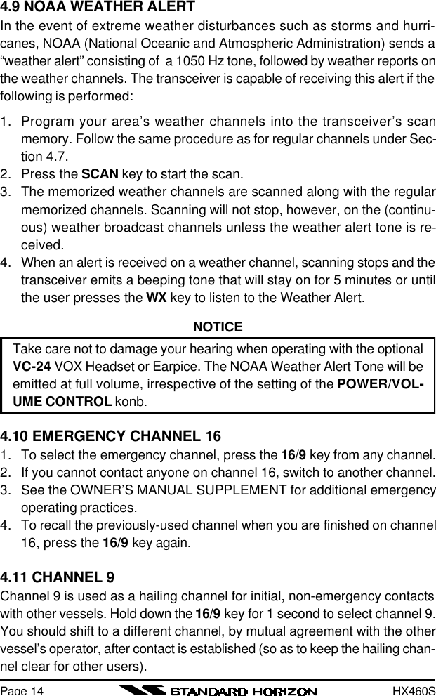 HX460SPage 144.9 NOAA WEATHER ALERTIn the event of extreme weather disturbances such as storms and hurri-canes, NOAA (National Oceanic and Atmospheric Administration) sends a“weather alert” consisting of  a 1050 Hz tone, followed by weather reports onthe weather channels. The transceiver is capable of receiving this alert if thefollowing is performed:1. Program your area’s weather channels into the transceiver’s scanmemory. Follow the same procedure as for regular channels under Sec-tion 4.7.2. Press the SCAN key to start the scan.3. The memorized weather channels are scanned along with the regularmemorized channels. Scanning will not stop, however, on the (continu-ous) weather broadcast channels unless the weather alert tone is re-ceived.4. When an alert is received on a weather channel, scanning stops and thetransceiver emits a beeping tone that will stay on for 5 minutes or untilthe user presses the WX key to listen to the Weather Alert.NOTICETake care not to damage your hearing when operating with the optionalVC-24 VOX Headset or Earpice. The NOAA Weather Alert Tone will beemitted at full volume, irrespective of the setting of the POWER/VOL-UME CONTROL konb.4.10 EMERGENCY CHANNEL 161. To select the emergency channel, press the 16/9 key from any channel.2. If you cannot contact anyone on channel 16, switch to another channel.3. See the OWNER’S MANUAL SUPPLEMENT for additional emergencyoperating practices.4. To recall the previously-used channel when you are finished on channel16, press the 16/9 key again.4.11 CHANNEL 9Channel 9 is used as a hailing channel for initial, non-emergency contactswith other vessels. Hold down the 16/9 key for 1 second to select channel 9.You should shift to a different channel, by mutual agreement with the othervessel’s operator, after contact is established (so as to keep the hailing chan-nel clear for other users).