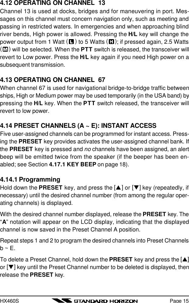 HX460SPage 154.12 OPERATING ON CHANNEL  13Channel 13 is used at docks, bridges and for maneuvering in port. Mes-sages on this channel must concern navigation only, such as meeting andpassing in restricted waters. In emergencies and when approaching blindriver bends, High power is allowed. Pressing the H/L key will change thepower output from 1 Watt ( ) to 5 Watts ( ); if pressed again, 2.5 Watts( ) will be selected. When the PTT switch is released, the transceiver willrevert to Low power. Press the H/L key again if you need High power on asubsequent transmission.4.13 OPERATING ON CHANNEL  67When channel 67 is used for navigational bridge-to-bridge traffic betweenships, High or Medium power may be used temporarily (in the USA band) bypressing the H/L key. When the PTT switch released, the transceiver willrevert to low power.4.14 PRESET CHANNELS (A ~ E): INSTANT ACCESSFive user-assigned channels can be programmed for instant access. Press-ing the PRESET key provides activates the user-assigned channel bank. Ifthe PRESET key is pressed and no channels have been assigned, an alertbeep will be emitted twice from the speaker (if the beeper has been en-abled; see Section 4.17.1 KEY BEEP on page 18).4.14.1 ProgrammingHold down the PRESET key, and press the [p] or [q] key (repeatedly, ifnecessary) until the desired channel number (from among the regular oper-ating channels) is displayed.With the desired channel number displayed, release the PRESET key. The“A” notation will appear on the LCD display, indicating that the displayedchannel is now saved in the Preset Channel A position.Repeat steps 1 and 2 to program the desired channels into Preset Channelsb ~ E.To delete a Preset Channel, hold down the PRESET key and press the [p]or [q] key until the Preset Channel number to be deleted is displayed, thenrelease the PRESET key.