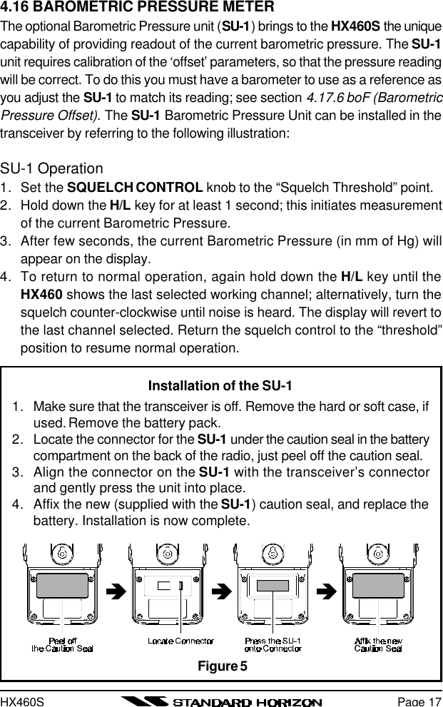 HX460SPage 174.16 BAROMETRIC PRESSURE METERThe optional Barometric Pressure unit (SU-1) brings to the HX460S the uniquecapability of providing readout of the current barometric pressure. The SU-1unit requires calibration of the ‘offset’ parameters, so that the pressure readingwill be correct. To do this you must have a barometer to use as a reference asyou adjust the SU-1 to match its reading; see section 4.17.6 boF (BarometricPressure Offset). The SU-1 Barometric Pressure Unit can be installed in thetransceiver by referring to the following illustration:SU-1 Operation1. Set the SQUELCH CONTROL knob to the “Squelch Threshold” point.2. Hold down the H/L key for at least 1 second; this initiates measurementof the current Barometric Pressure.3. After few seconds, the current Barometric Pressure (in mm of Hg) willappear on the display.4. To return to normal operation, again hold down the H/L key until theHX460 shows the last selected working channel; alternatively, turn thesquelch counter-clockwise until noise is heard. The display will revert tothe last channel selected. Return the squelch control to the “threshold”position to resume normal operation.Installation of the SU-11. Make sure that the transceiver is off. Remove the hard or soft case, ifused. Remove the battery pack.2. Locate the connector for the SU-1 under the caution seal in the batterycompartment on the back of the radio, just peel off the caution seal.3. Align the connector on the SU-1 with the transceiver’s connectorand gently press the unit into place.4. Affix the new (supplied with the SU-1) caution seal, and replace thebattery. Installation is now complete.Figure 5