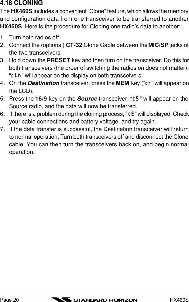 HX460SPage 204.18 CLONINGThe HX460S includes a convenient “Clone” feature, which allows the memoryand configuration data from one transceiver to be transferred to anotherHX460S. Here is the procedure for Cloning one radio’s data to another:1. Turn both radios off.2. Connect the (optional) CT-32 Clone Cable between the MIC/SP jacks ofthe two transceivers.3. Hold down the PRESET key and then turn on the transceiver. Do this forboth transceivers (the order of switching the radios on does not matter);“cLn” will appear on the display on both transceivers.4. On the Destination transceiver, press the MEM key (“cr” will appear onthe LCD).5. Press the 16/9 key on the Source transceiver; “cS” will appear on theSource radio, and the data will now be transferred.6. If there is a problem during the cloning process, “cE” will displayed. Checkyour cable connections and battery voltage, and try again.7. If the data transfer is successful, the Destination transceiver will returnto normal operation; Turn both transceivers off and disconnect the Clonecable. You can then turn the transceivers back on, and begin normaloperation.