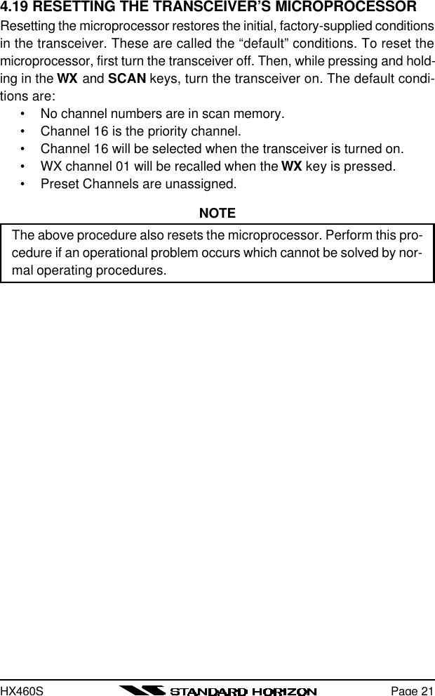 HX460SPage 214.19 RESETTING THE TRANSCEIVER’S MICROPROCESSORResetting the microprocessor restores the initial, factory-supplied conditionsin the transceiver. These are called the “default” conditions. To reset themicroprocessor, first turn the transceiver off. Then, while pressing and hold-ing in the WX and SCAN keys, turn the transceiver on. The default condi-tions are:•No channel numbers are in scan memory.•Channel 16 is the priority channel.•Channel 16 will be selected when the transceiver is turned on.•WX channel 01 will be recalled when the WX key is pressed.•Preset Channels are unassigned.NOTEThe above procedure also resets the microprocessor. Perform this pro-cedure if an operational problem occurs which cannot be solved by nor-mal operating procedures.