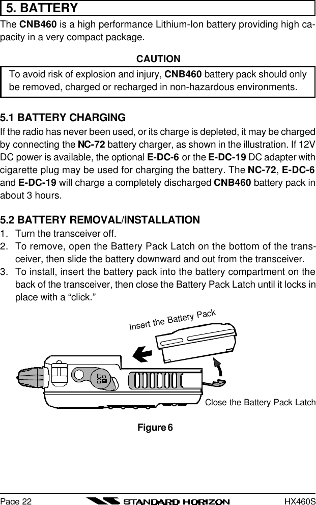 HX460SPage 225. BATTERYThe CNB460 is a high performance Lithium-Ion battery providing high ca-pacity in a very compact package.CAUTIONTo avoid risk of explosion and injury, CNB460 battery pack should onlybe removed, charged or recharged in non-hazardous environments.5.1 BATTERY CHARGINGIf the radio has never been used, or its charge is depleted, it may be chargedby connecting the NC-72 battery charger, as shown in the illustration. If 12VDC power is available, the optional E-DC-6 or the E-DC-19 DC adapter withcigarette plug may be used for charging the battery. The NC-72, E-DC-6and E-DC-19 will charge a completely discharged CNB460 battery pack inabout 3 hours.5.2 BATTERY REMOVAL/INSTALLATION1. Turn the transceiver off.2. To remove, open the Battery Pack Latch on the bottom of the trans-ceiver, then slide the battery downward and out from the transceiver.3. To install, insert the battery pack into the battery compartment on theback of the transceiver, then close the Battery Pack Latch until it locks inplace with a “click.”Close the Battery Pack LatchInsert the Battery PackFigure 6