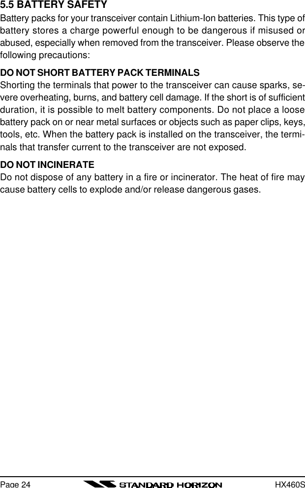 HX460S5.5 BATTERY SAFETYBattery packs for your transceiver contain Lithium-Ion batteries. This type ofbattery stores a charge powerful enough to be dangerous if misused orabused, especially when removed from the transceiver. Please observe thefollowing precautions:DO NOT SHORT BATTERY PACK TERMINALSShorting the terminals that power to the transceiver can cause sparks, se-vere overheating, burns, and battery cell damage. If the short is of sufficientduration, it is possible to melt battery components. Do not place a loosebattery pack on or near metal surfaces or objects such as paper clips, keys,tools, etc. When the battery pack is installed on the transceiver, the termi-nals that transfer current to the transceiver are not exposed.DO NOT INCINERATEDo not dispose of any battery in a fire or incinerator. The heat of fire maycause battery cells to explode and/or release dangerous gases.Page 24