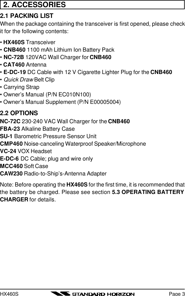 HX460SPage 32. ACCESSORIES2.1 PACKING LISTWhen the package containing the transceiver is first opened, please checkit for the following contents:• HX460S Transceiver• CNB460 1100 mAh Lithium Ion Battery Pack• NC-72B 120VAC Wall Charger for CNB460• CAT460 Antenna• E-DC-19 DC Cable with 12 V Cigarette Lighter Plug for the CNB460• Quick Draw Belt Clip• Carrying Strap• Owner’s Manual (P/N EC010N100)• Owner’s Manual Supplement (P/N E00005004)2.2 OPTIONSNC-72C 230-240 VAC Wall Charger for the CNB460FBA-23 Alkaline Battery CaseSU-1 Barometric Pressure Sensor UnitCMP460 Noise-canceling Waterproof Speaker/MicrophoneVC-24 VOX HeadsetE-DC-6 DC Cable; plug and wire onlyMCC460 Soft CaseCAW230 Radio-to-Ship’s-Antenna AdapterNote: Before operating the HX460S for the first time, it is recommended thatthe battery be charged. Please see section 5.3 OPERATING BATTERYCHARGER for details.