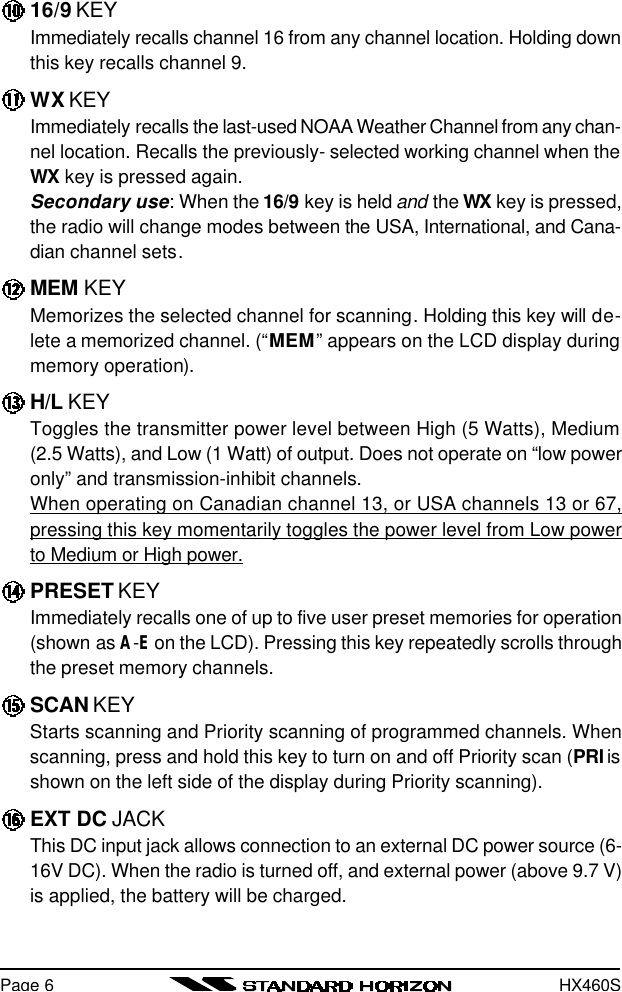 HX460SPage 616/9 KEYImmediately recalls channel 16 from any channel location. Holding downthis key recalls channel 9.WX KEYImmediately recalls the last-used NOAA Weather Channel from any chan-nel location. Recalls the previously- selected working channel when theWX key is pressed again.Secondary use: When the 16/9 key is held and the WX key is pressed,the radio will change modes between the USA, International, and Cana-dian channel sets.MEM KEYMemorizes the selected channel for scanning. Holding this key will de-lete a memorized channel. (“MEM” appears on the LCD display duringmemory operation).H/L KEYToggles the transmitter power level between High (5 Watts), Medium(2.5 Watts), and Low (1 Watt) of output. Does not operate on “low poweronly” and transmission-inhibit channels.When operating on Canadian channel 13, or USA channels 13 or 67,pressing this key momentarily toggles the power level from Low powerto Medium or High power.PRESET KEYImmediately recalls one of up to five user preset memories for operation(shown as A-E on the LCD). Pressing this key repeatedly scrolls throughthe preset memory channels.SCAN KEYStarts scanning and Priority scanning of programmed channels. Whenscanning, press and hold this key to turn on and off Priority scan (PRI isshown on the left side of the display during Priority scanning).EXT DC JACKThis DC input jack allows connection to an external DC power source (6-16V DC). When the radio is turned off, and external power (above 9.7 V)is applied, the battery will be charged.