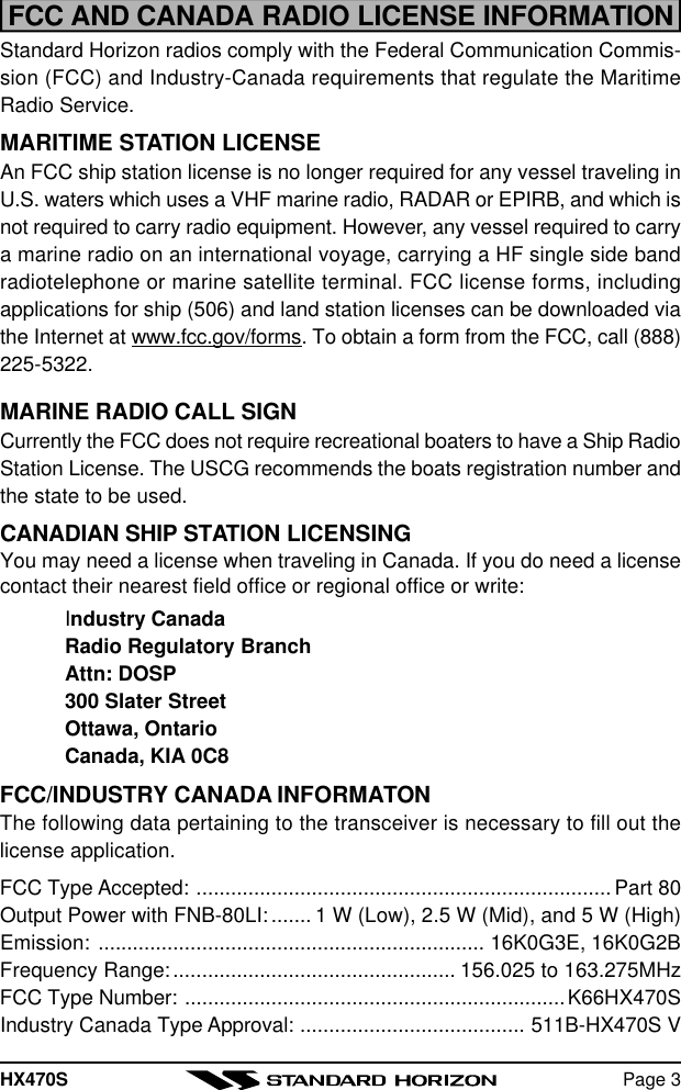 HX470S Page 3FCC AND CANADA RADIO LICENSE INFORMATIONStandard Horizon radios comply with the Federal Communication Commis-sion (FCC) and Industry-Canada requirements that regulate the MaritimeRadio Service.MARITIME STATION LICENSEAn FCC ship station license is no longer required for any vessel traveling inU.S. waters which uses a VHF marine radio, RADAR or EPIRB, and which isnot required to carry radio equipment. However, any vessel required to carrya marine radio on an international voyage, carrying a HF single side bandradiotelephone or marine satellite terminal. FCC license forms, includingapplications for ship (506) and land station licenses can be downloaded viathe Internet at www.fcc.gov/forms. To obtain a form from the FCC, call (888)225-5322.MARINE RADIO CALL SIGNCurrently the FCC does not require recreational boaters to have a Ship RadioStation License. The USCG recommends the boats registration number andthe state to be used.CANADIAN SHIP STATION LICENSINGYou may need a license when traveling in Canada. If you do need a licensecontact their nearest field office or regional office or write:Industry CanadaRadio Regulatory BranchAttn: DOSP300 Slater StreetOttawa, OntarioCanada, KIA 0C8FCC/INDUSTRY CANADA INFORMATONThe following data pertaining to the transceiver is necessary to fill out thelicense application.FCC Type Accepted: ........................................................................ Part 80Output Power with FNB-80LI:....... 1 W (Low), 2.5 W (Mid), and 5 W (High)Emission: ................................................................... 16K0G3E, 16K0G2BFrequency Range:................................................. 156.025 to 163.275MHzFCC Type Number: ..................................................................K66HX470SIndustry Canada Type Approval: ....................................... 511B-HX470S V