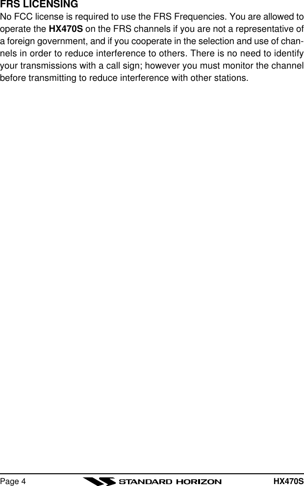 HX470SPage 4FRS LICENSINGNo FCC license is required to use the FRS Frequencies. You are allowed tooperate the HX470S on the FRS channels if you are not a representative ofa foreign government, and if you cooperate in the selection and use of chan-nels in order to reduce interference to others. There is no need to identifyyour transmissions with a call sign; however you must monitor the channelbefore transmitting to reduce interference with other stations.