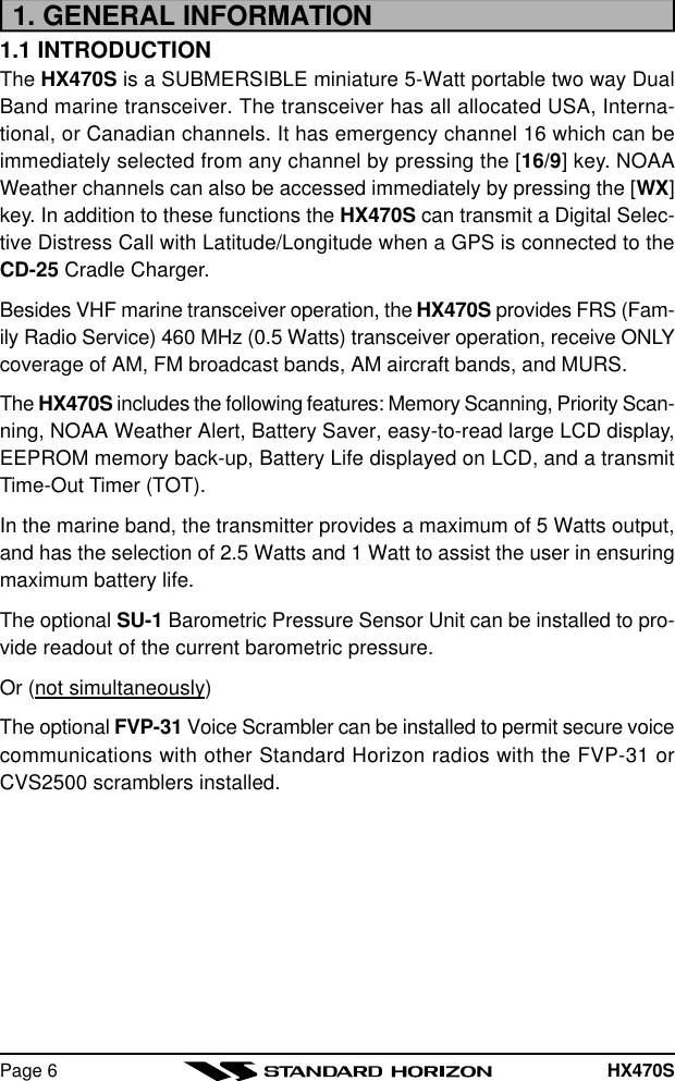 HX470SPage 61. GENERAL INFORMATION1.1 INTRODUCTIONThe HX470S is a SUBMERSIBLE miniature 5-Watt portable two way DualBand marine transceiver. The transceiver has all allocated USA, Interna-tional, or Canadian channels. It has emergency channel 16 which can beimmediately selected from any channel by pressing the [16/9] key. NOAAWeather channels can also be accessed immediately by pressing the [WX]key. In addition to these functions the HX470S can transmit a Digital Selec-tive Distress Call with Latitude/Longitude when a GPS is connected to theCD-25 Cradle Charger.Besides VHF marine transceiver operation, the HX470S provides FRS (Fam-ily Radio Service) 460 MHz (0.5 Watts) transceiver operation, receive ONLYcoverage of AM, FM broadcast bands, AM aircraft bands, and MURS.The HX470S includes the following features: Memory Scanning, Priority Scan-ning, NOAA Weather Alert, Battery Saver, easy-to-read large LCD display,EEPROM memory back-up, Battery Life displayed on LCD, and a transmitTime-Out Timer (TOT).In the marine band, the transmitter provides a maximum of 5 Watts output,and has the selection of 2.5 Watts and 1 Watt to assist the user in ensuringmaximum battery life.The optional SU-1 Barometric Pressure Sensor Unit can be installed to pro-vide readout of the current barometric pressure.Or (not simultaneously)The optional FVP-31 Voice Scrambler can be installed to permit secure voicecommunications with other Standard Horizon radios with the FVP-31 orCVS2500 scramblers installed.