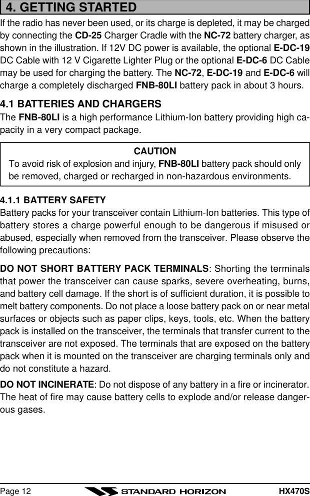 HX470SPage 124. GETTING STARTEDIf the radio has never been used, or its charge is depleted, it may be chargedby connecting the CD-25 Charger Cradle with the NC-72 battery charger, asshown in the illustration. If 12V DC power is available, the optional E-DC-19DC Cable with 12 V Cigarette Lighter Plug or the optional E-DC-6 DC Cablemay be used for charging the battery. The NC-72, E-DC-19 and E-DC-6 willcharge a completely discharged FNB-80LI battery pack in about 3 hours.4.1 BATTERIES AND CHARGERSThe FNB-80LI is a high performance Lithium-Ion battery providing high ca-pacity in a very compact package.CAUTIONTo avoid risk of explosion and injury, FNB-80LI battery pack should onlybe removed, charged or recharged in non-hazardous environments.4.1.1 BATTERY SAFETYBattery packs for your transceiver contain Lithium-Ion batteries. This type ofbattery stores a charge powerful enough to be dangerous if misused orabused, especially when removed from the transceiver. Please observe thefollowing precautions:DO NOT SHORT BATTERY PACK TERMINALS: Shorting the terminalsthat power the transceiver can cause sparks, severe overheating, burns,and battery cell damage. If the short is of sufficient duration, it is possible tomelt battery components. Do not place a loose battery pack on or near metalsurfaces or objects such as paper clips, keys, tools, etc. When the batterypack is installed on the transceiver, the terminals that transfer current to thetransceiver are not exposed. The terminals that are exposed on the batterypack when it is mounted on the transceiver are charging terminals only anddo not constitute a hazard.DO NOT INCINERATE: Do not dispose of any battery in a fire or incinerator.The heat of fire may cause battery cells to explode and/or release danger-ous gases.