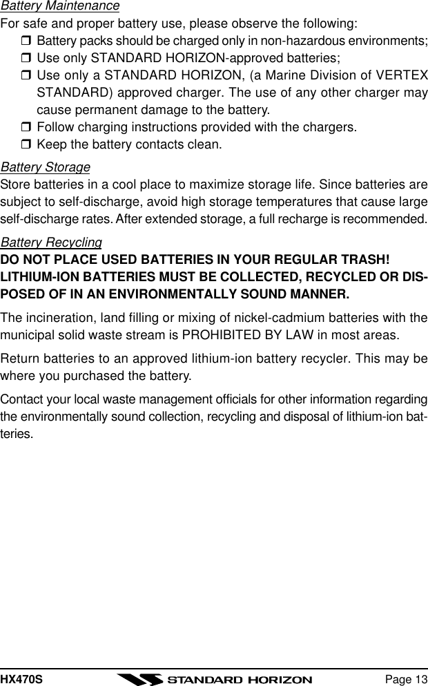 HX470S Page 13Battery MaintenanceFor safe and proper battery use, please observe the following:rBattery packs should be charged only in non-hazardous environments;rUse only STANDARD HORIZON-approved batteries;rUse only a STANDARD HORIZON, (a Marine Division of VERTEXSTANDARD) approved charger. The use of any other charger maycause permanent damage to the battery.rFollow charging instructions provided with the chargers.rKeep the battery contacts clean.Battery StorageStore batteries in a cool place to maximize storage life. Since batteries aresubject to self-discharge, avoid high storage temperatures that cause largeself-discharge rates. After extended storage, a full recharge is recommended.Battery RecyclingDO NOT PLACE USED BATTERIES IN YOUR REGULAR TRASH!LITHIUM-ION BATTERIES MUST BE COLLECTED, RECYCLED OR DIS-POSED OF IN AN ENVIRONMENTALLY SOUND MANNER.The incineration, land filling or mixing of nickel-cadmium batteries with themunicipal solid waste stream is PROHIBITED BY LAW in most areas.Return batteries to an approved lithium-ion battery recycler. This may bewhere you purchased the battery.Contact your local waste management officials for other information regardingthe environmentally sound collection, recycling and disposal of lithium-ion bat-teries.