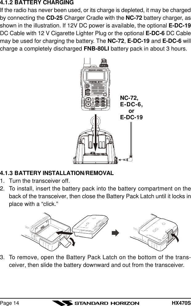 HX470SPage 144.1.2 BATTERY CHARGINGIf the radio has never been used, or its charge is depleted, it may be chargedby connecting the CD-25 Charger Cradle with the NC-72 battery charger, asshown in the illustration. If 12V DC power is available, the optional E-DC-19DC Cable with 12 V Cigarette Lighter Plug or the optional E-DC-6 DC Cablemay be used for charging the battery. The NC-72, E-DC-19 and E-DC-6 willcharge a completely discharged FNB-80LI battery pack in about 3 hours.NC-72,E-DC-6,orE-DC-194.1.3 BATTERY INSTALLATION/REMOVAL1. Turn the transceiver off.2. To install, insert the battery pack into the battery compartment on theback of the transceiver, then close the Battery Pack Latch until it locks inplace with a “click.”3. To remove, open the Battery Pack Latch on the bottom of the trans-ceiver, then slide the battery downward and out from the transceiver.