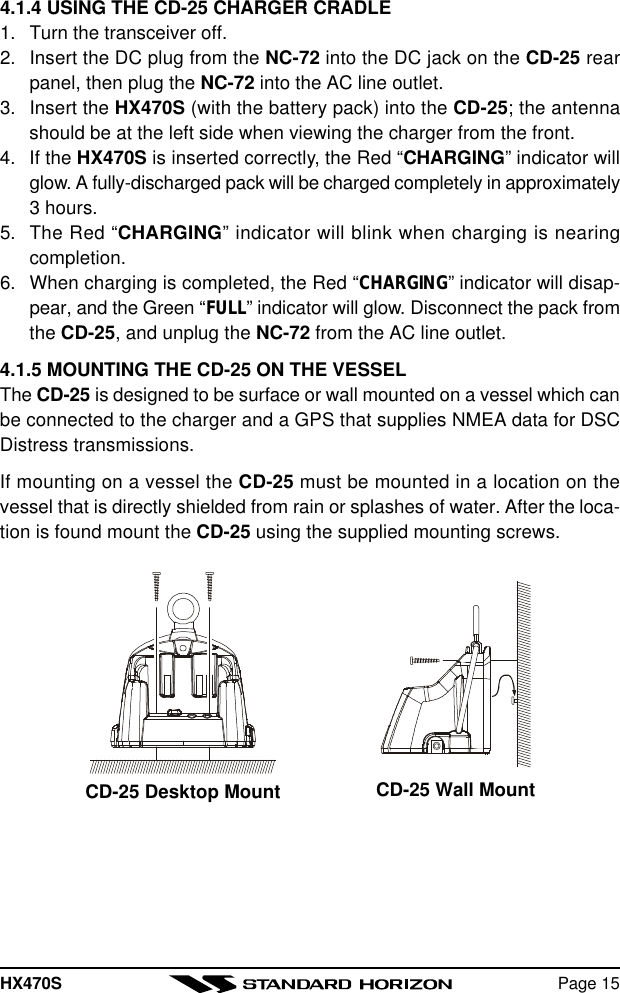 HX470S Page 154.1.4 USING THE CD-25 CHARGER CRADLE1. Turn the transceiver off.2. Insert the DC plug from the NC-72 into the DC jack on the CD-25 rearpanel, then plug the NC-72 into the AC line outlet.3. Insert the HX470S (with the battery pack) into the CD-25; the antennashould be at the left side when viewing the charger from the front.4. If the HX470S is inserted correctly, the Red “CHARGING” indicator willglow. A fully-discharged pack will be charged completely in approximately3 hours.5. The Red “CHARGING” indicator will blink when charging is nearingcompletion.6. When charging is completed, the Red “CHARGING” indicator will disap-pear, and the Green “FULL” indicator will glow. Disconnect the pack fromthe CD-25, and unplug the NC-72 from the AC line outlet.4.1.5 MOUNTING THE CD-25 ON THE VESSELThe CD-25 is designed to be surface or wall mounted on a vessel which canbe connected to the charger and a GPS that supplies NMEA data for DSCDistress transmissions.If mounting on a vessel the CD-25 must be mounted in a location on thevessel that is directly shielded from rain or splashes of water. After the loca-tion is found mount the CD-25 using the supplied mounting screws.CD-25 Desktop Mount CD-25 Wall Mount