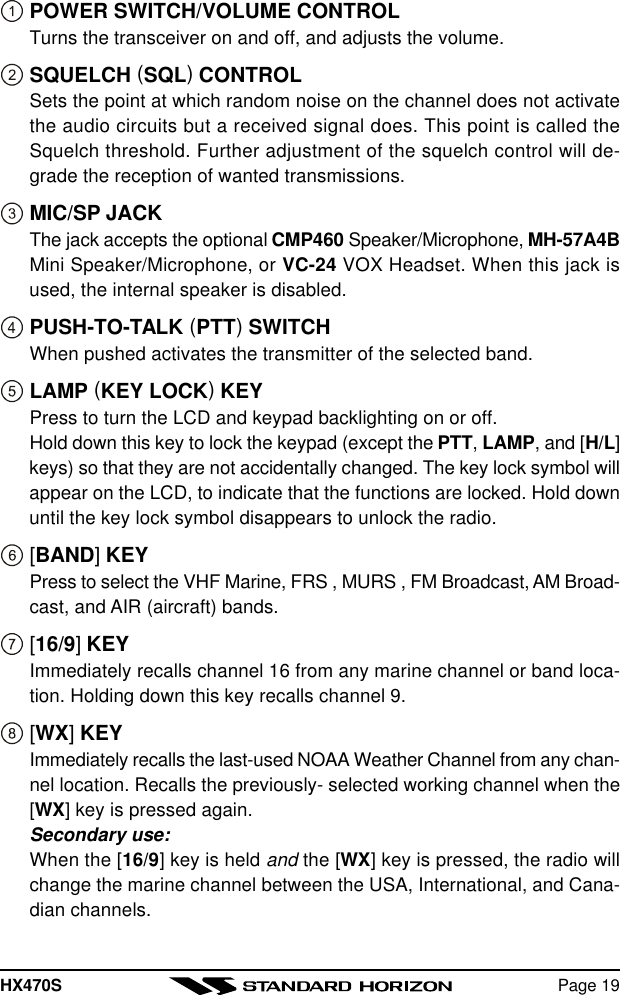 HX470S Page 19POWER SWITCH/VOLUME CONTROLTurns the transceiver on and off, and adjusts the volume.SQUELCH (SQL) CONTROLSets the point at which random noise on the channel does not activatethe audio circuits but a received signal does. This point is called theSquelch threshold. Further adjustment of the squelch control will de-grade the reception of wanted transmissions.MIC/SP JACKThe jack accepts the optional CMP460 Speaker/Microphone, MH-57A4BMini Speaker/Microphone, or VC-24 VOX Headset. When this jack isused, the internal speaker is disabled.PUSH-TO-TALK (PTT) SWITCHWhen pushed activates the transmitter of the selected band.LAMP (KEY LOCK) KEYPress to turn the LCD and keypad backlighting on or off.Hold down this key to lock the keypad (except the PTT, LAMP, and [H/L]keys) so that they are not accidentally changed. The key lock symbol willappear on the LCD, to indicate that the functions are locked. Hold downuntil the key lock symbol disappears to unlock the radio.[BAND] KEYPress to select the VHF Marine, FRS , MURS , FM Broadcast, AM Broad-cast, and AIR (aircraft) bands.[16/9] KEYImmediately recalls channel 16 from any marine channel or band loca-tion. Holding down this key recalls channel 9.[WX] KEYImmediately recalls the last-used NOAA Weather Channel from any chan-nel location. Recalls the previously- selected working channel when the[WX] key is pressed again.Secondary use:When the [16/9] key is held and the [WX] key is pressed, the radio willchange the marine channel between the USA, International, and Cana-dian channels.