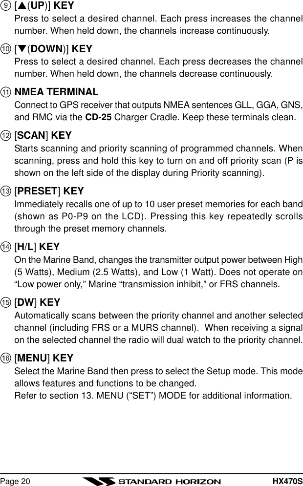 HX470SPage 20[p(UP)] KEYPress to select a desired channel. Each press increases the channelnumber. When held down, the channels increase continuously.[q(DOWN)] KEYPress to select a desired channel. Each press decreases the channelnumber. When held down, the channels decrease continuously.NMEA TERMINALConnect to GPS receiver that outputs NMEA sentences GLL, GGA, GNS,and RMC via the CD-25 Charger Cradle. Keep these terminals clean.[SCAN] KEYStarts scanning and priority scanning of programmed channels. Whenscanning, press and hold this key to turn on and off priority scan (P isshown on the left side of the display during Priority scanning).[PRESET] KEYImmediately recalls one of up to 10 user preset memories for each band(shown as P0-P9 on the LCD). Pressing this key repeatedly scrollsthrough the preset memory channels.[H/L] KEYOn the Marine Band, changes the transmitter output power between High(5 Watts), Medium (2.5 Watts), and Low (1 Watt). Does not operate on“Low power only,” Marine “transmission inhibit,” or FRS channels.[DW] KEYAutomatically scans between the priority channel and another selectedchannel (including FRS or a MURS channel).  When receiving a signalon the selected channel the radio will dual watch to the priority channel.[MENU] KEYSelect the Marine Band then press to select the Setup mode. This modeallows features and functions to be changed.Refer to section 13. MENU (“SET”) MODE for additional information.