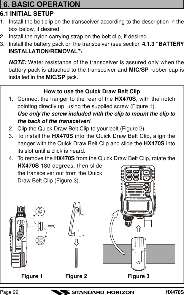 HX470SPage 226. BASIC OPERATION6.1 INITIAL SETUP1. Install the belt clip on the transceiver according to the description in thebox below, if desired.2. Install the nylon carrying strap on the belt clip, if desired.3. Install the battery pack on the transceiver (see section 4.1.3 “BATTERYINSTALLATION/REMOVAL”).NOTE: Water resistance of the transceiver is assured only when thebattery pack is attached to the transceiver and MIC/SP rubber cap isinstalled in the MIC/SP jack.How to use the Quick Draw Belt Clip1. Connect the hanger to the rear of the HX470S, with the notchpointing directly up, using the supplied screw (Figure 1).Use only the screw included with the clip to mount the clip tothe back of the transceiver!2. Clip the Quick Draw Belt Clip to your belt (Figure 2).3. To install the HX470S into the Quick Draw Belt Clip, align thehanger with the Quick Draw Belt Clip and slide the HX470S intoits slot until a click is heard.4. To remove the HX470S from the Quick Draw Belt Clip, rotate theHX470S 180 degrees, then slidethe transceiver out from the QuickDraw Belt Clip (Figure 3).ñòFigure 3Figure 1 Figure 2