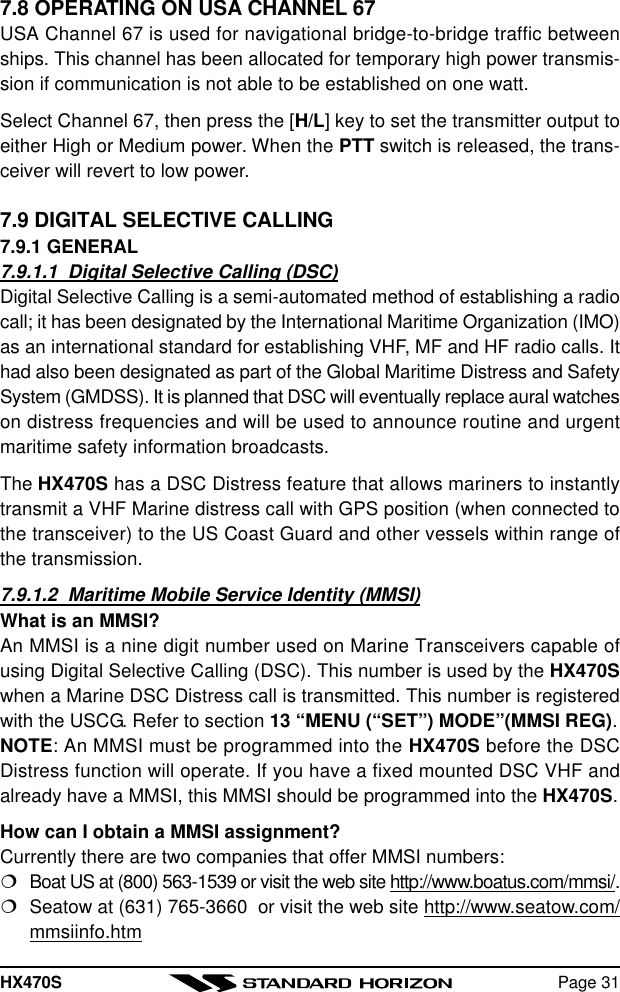 HX470S Page 317.8 OPERATING ON USA CHANNEL 67USA Channel 67 is used for navigational bridge-to-bridge traffic betweenships. This channel has been allocated for temporary high power transmis-sion if communication is not able to be established on one watt.Select Channel 67, then press the [H/L] key to set the transmitter output toeither High or Medium power. When the PTT switch is released, the trans-ceiver will revert to low power.7.9 DIGITAL SELECTIVE CALLING7.9.1 GENERAL7.9.1.1  Digital Selective Calling (DSC)Digital Selective Calling is a semi-automated method of establishing a radiocall; it has been designated by the International Maritime Organization (IMO)as an international standard for establishing VHF, MF and HF radio calls. Ithad also been designated as part of the Global Maritime Distress and SafetySystem (GMDSS). It is planned that DSC will eventually replace aural watcheson distress frequencies and will be used to announce routine and urgentmaritime safety information broadcasts.The HX470S has a DSC Distress feature that allows mariners to instantlytransmit a VHF Marine distress call with GPS position (when connected tothe transceiver) to the US Coast Guard and other vessels within range ofthe transmission.7.9.1.2  Maritime Mobile Service Identity (MMSI)What is an MMSI?An MMSI is a nine digit number used on Marine Transceivers capable ofusing Digital Selective Calling (DSC). This number is used by the HX470Swhen a Marine DSC Distress call is transmitted. This number is registeredwith the USCG. Refer to section 13 “MENU (“SET”) MODE”(MMSI REG).NOTE: An MMSI must be programmed into the HX470S before the DSCDistress function will operate. If you have a fixed mounted DSC VHF andalready have a MMSI, this MMSI should be programmed into the HX470S.How can I obtain a MMSI assignment?Currently there are two companies that offer MMSI numbers:¦Boat US at (800) 563-1539 or visit the web site http://www.boatus.com/mmsi/.¦Seatow at (631) 765-3660  or visit the web site http://www.seatow.com/mmsiinfo.htm