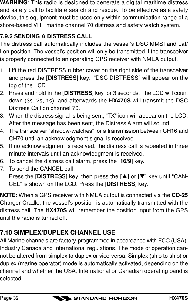 HX470SPage 32WARNING: This radio is designed to generate a digital maritime distressand safety call to facilitate search and rescue. To be effective as a safetydevice, this equipment must be used only within communication range of ashore-based VHF marine channel 70 distress and safety watch system.7.9.2 SENDING A DISTRESS CALLThe distress call automatically includes the vessel’s DSC MMSI and Lat/Lon position. The vessel’s position will only be transmitted if the transceiveris properly connected to an operating GPS receiver with NMEA output.1. Lift the red DISTRESS rubber cover on the right side of the transceiverand press the [DISTRESS] key.  “DSC DISTRESS” will appear on thetop of the LCD.2. Press and hold in the [DISTRESS] key for 3 seconds. The LCD will countdown (3s, 2s, 1s), and afterwards the HX470S will transmit the DSCDistress Call on channel 70.3. When the distress signal is being sent, “TX” icon will appear on the LCD.After the message has been sent, the Distress Alarm will sound.4. The transceiver “shadow-watches” for a transmission between CH16 andCH70 until an acknowledgment signal is received.5. If no acknowledgment is received, the distress call is repeated in threeminute intervals until an acknowledgment is received.6. To cancel the distress call alarm, press the [16/9] key.7. To send the CANCEL call:Press the [DISTRESS] key, then press the [p] or [q] key until “CAN-CEL” is shown on the LCD. Press the [DISTRESS] key.NOTE: When a GPS receiver with NMEA output is connected via the CD-25Charger Cradle, the vessel’s position is automatically transmitted with thedistress call. The HX470S will remember the position input from the GPSuntil the radio is turned off.7.10 SIMPLEX/DUPLEX CHANNEL USEAll Marine channels are factory-programmed in accordance with FCC (USA),Industry Canada and International regulations. The mode of operation can-not be altered from simplex to duplex or vice-versa. Simplex (ship to ship) orduplex (marine operator) mode is automatically activated, depending on thechannel and whether the USA, International or Canadian operating band isselected.