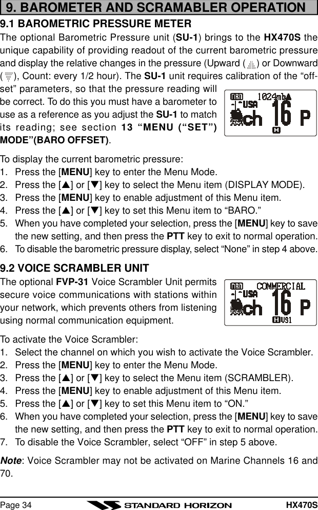 HX470SPage 349. BAROMETER AND SCRAMABLER OPERATION9.1 BAROMETRIC PRESSURE METERThe optional Barometric Pressure unit (SU-1) brings to the HX470S theunique capability of providing readout of the current barometric pressureand display the relative changes in the pressure (Upward ( ) or Downward(), Count: every 1/2 hour). The SU-1 unit requires calibration of the “off-set” parameters, so that the pressure reading willbe correct. To do this you must have a barometer touse as a reference as you adjust the SU-1 to matchits reading; see section 13 “MENU (“SET”)MODE”(BARO OFFSET).To display the current barometric pressure:1. Press the [MENU] key to enter the Menu Mode.2. Press the [p] or [q] key to select the Menu item (DISPLAY MODE).3. Press the [MENU] key to enable adjustment of this Menu item.4. Press the [p] or [q] key to set this Menu item to “BARO.”5. When you have completed your selection, press the [MENU] key to savethe new setting, and then press the PTT key to exit to normal operation.6. To disable the barometric pressure display, select “None” in step 4 above.9.2 VOICE SCRAMBLER UNITThe optional FVP-31 Voice Scrambler Unit permitssecure voice communications with stations withinyour network, which prevents others from listeningusing normal communication equipment.To activate the Voice Scrambler:1. Select the channel on which you wish to activate the Voice Scrambler.2. Press the [MENU] key to enter the Menu Mode.3. Press the [p] or [q] key to select the Menu item (SCRAMBLER).4. Press the [MENU] key to enable adjustment of this Menu item.5. Press the [p] or [q] key to set this Menu item to “ON.”6. When you have completed your selection, press the [MENU] key to savethe new setting, and then press the PTT key to exit to normal operation.7. To disable the Voice Scrambler, select “OFF” in step 5 above.Note: Voice Scrambler may not be activated on Marine Channels 16 and70.