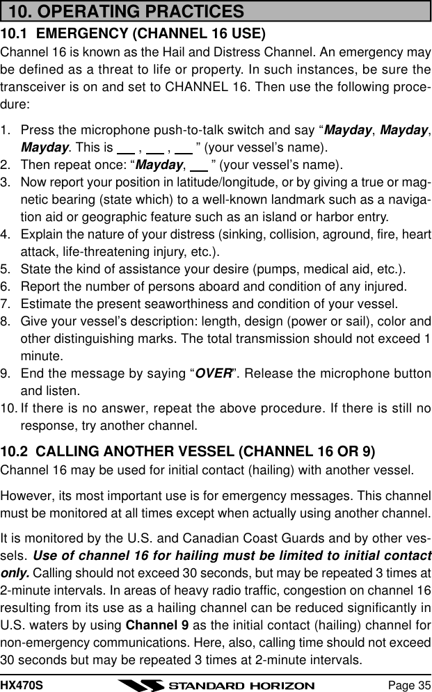 HX470S Page 3510. OPERATING PRACTICES10.1  EMERGENCY (CHANNEL 16 USE)Channel 16 is known as the Hail and Distress Channel. An emergency maybe defined as a threat to life or property. In such instances, be sure thetransceiver is on and set to CHANNEL 16. Then use the following proce-dure:1. Press the microphone push-to-talk switch and say “Mayday, Mayday,Mayday. This is       ,       ,       ” (your vessel’s name).2. Then repeat once: “Mayday,       ” (your vessel’s name).3. Now report your position in latitude/longitude, or by giving a true or mag-netic bearing (state which) to a well-known landmark such as a naviga-tion aid or geographic feature such as an island or harbor entry.4. Explain the nature of your distress (sinking, collision, aground, fire, heartattack, life-threatening injury, etc.).5. State the kind of assistance your desire (pumps, medical aid, etc.).6. Report the number of persons aboard and condition of any injured.7. Estimate the present seaworthiness and condition of your vessel.8. Give your vessel’s description: length, design (power or sail), color andother distinguishing marks. The total transmission should not exceed 1minute.9. End the message by saying “OVER”. Release the microphone buttonand listen.10. If there is no answer, repeat the above procedure. If there is still noresponse, try another channel.10.2  CALLING ANOTHER VESSEL (CHANNEL 16 OR 9)Channel 16 may be used for initial contact (hailing) with another vessel.However, its most important use is for emergency messages. This channelmust be monitored at all times except when actually using another channel.It is monitored by the U.S. and Canadian Coast Guards and by other ves-sels. Use of channel 16 for hailing must be limited to initial contactonly. Calling should not exceed 30 seconds, but may be repeated 3 times at2-minute intervals. In areas of heavy radio traffic, congestion on channel 16resulting from its use as a hailing channel can be reduced significantly inU.S. waters by using Channel 9 as the initial contact (hailing) channel fornon-emergency communications. Here, also, calling time should not exceed30 seconds but may be repeated 3 times at 2-minute intervals.