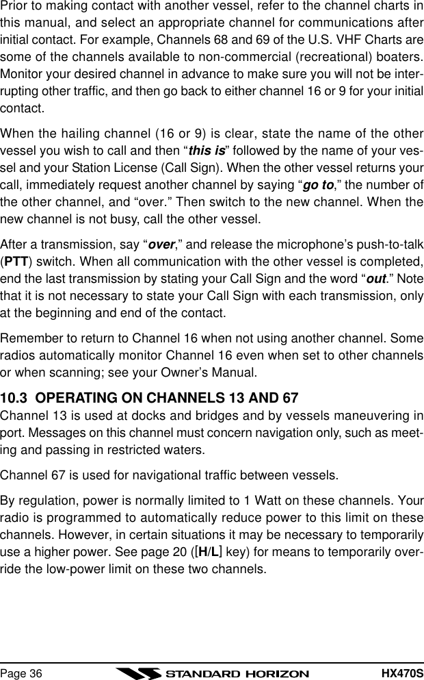 HX470SPage 36Prior to making contact with another vessel, refer to the channel charts inthis manual, and select an appropriate channel for communications afterinitial contact. For example, Channels 68 and 69 of the U.S. VHF Charts aresome of the channels available to non-commercial (recreational) boaters.Monitor your desired channel in advance to make sure you will not be inter-rupting other traffic, and then go back to either channel 16 or 9 for your initialcontact.When the hailing channel (16 or 9) is clear, state the name of the othervessel you wish to call and then “this is” followed by the name of your ves-sel and your Station License (Call Sign). When the other vessel returns yourcall, immediately request another channel by saying “go to,” the number ofthe other channel, and “over.” Then switch to the new channel. When thenew channel is not busy, call the other vessel.After a transmission, say “over,” and release the microphone’s push-to-talk(PTT) switch. When all communication with the other vessel is completed,end the last transmission by stating your Call Sign and the word “out.” Notethat it is not necessary to state your Call Sign with each transmission, onlyat the beginning and end of the contact.Remember to return to Channel 16 when not using another channel. Someradios automatically monitor Channel 16 even when set to other channelsor when scanning; see your Owner’s Manual.10.3  OPERATING ON CHANNELS 13 AND 67Channel 13 is used at docks and bridges and by vessels maneuvering inport. Messages on this channel must concern navigation only, such as meet-ing and passing in restricted waters.Channel 67 is used for navigational traffic between vessels.By regulation, power is normally limited to 1 Watt on these channels. Yourradio is programmed to automatically reduce power to this limit on thesechannels. However, in certain situations it may be necessary to temporarilyuse a higher power. See page 20 ([H/L] key) for means to temporarily over-ride the low-power limit on these two channels.