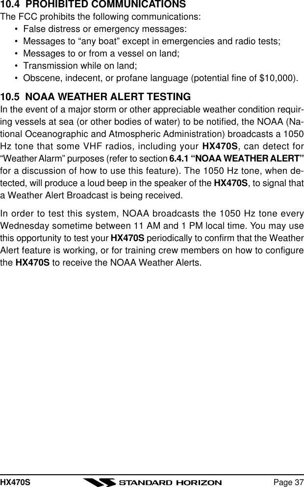 HX470S Page 3710.4  PROHIBITED COMMUNICATIONSThe FCC prohibits the following communications:•False distress or emergency messages:•Messages to “any boat” except in emergencies and radio tests;•Messages to or from a vessel on land;•Transmission while on land;•Obscene, indecent, or profane language (potential fine of $10,000).10.5  NOAA WEATHER ALERT TESTINGIn the event of a major storm or other appreciable weather condition requir-ing vessels at sea (or other bodies of water) to be notified, the NOAA (Na-tional Oceanographic and Atmospheric Administration) broadcasts a 1050Hz tone that some VHF radios, including your HX470S, can detect for“Weather Alarm” purposes (refer to section 6.4.1 “NOAA WEATHER ALERT”for a discussion of how to use this feature). The 1050 Hz tone, when de-tected, will produce a loud beep in the speaker of the HX470S, to signal thata Weather Alert Broadcast is being received.In order to test this system, NOAA broadcasts the 1050 Hz tone everyWednesday sometime between 11 AM and 1 PM local time. You may usethis opportunity to test your HX470S periodically to confirm that the WeatherAlert feature is working, or for training crew members on how to configurethe HX470S to receive the NOAA Weather Alerts.