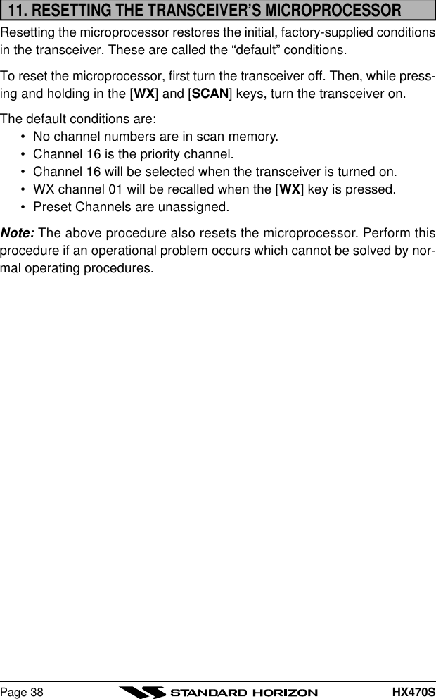 HX470SPage 3811. RESETTING THE TRANSCEIVER’S MICROPROCESSORResetting the microprocessor restores the initial, factory-supplied conditionsin the transceiver. These are called the “default” conditions.To reset the microprocessor, first turn the transceiver off. Then, while press-ing and holding in the [WX] and [SCAN] keys, turn the transceiver on.The default conditions are:•No channel numbers are in scan memory.•Channel 16 is the priority channel.•Channel 16 will be selected when the transceiver is turned on.•WX channel 01 will be recalled when the [WX] key is pressed.•Preset Channels are unassigned.Note: The above procedure also resets the microprocessor. Perform thisprocedure if an operational problem occurs which cannot be solved by nor-mal operating procedures.